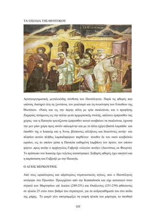 ΤΑ ΕΙΣΟΔΙΑ ΤΗΣ ΘΕΟΤΟΚΟΥ

Αριστουργηματική, μεγαλειώδης σύνθεση του Πανσέληνου. Παρά τις φθορές που
υπέστη, διατηρεί όλη τη ζωντάνια, τον ρεαλισμό και τη συγκίνηση των Εισοδίων της
Θεοτόκου. «Ναός και εις την άκρην πύλη με τρία σκαλούνια, και ο προφήτης
Ζαχαρίας ιστάμενος εις την πύλην μετά αρχιερατικής στολής, απλώνει έμπροσθεν τας
χείρας· και η Παναγία τριετίζουσα έμπροσθεν αυτού αναβαίνει τα σκαλούνια, έχουσα
την μεν μίαν χείρα προς αυτόν απλωμένην και με το άλλο (χέρι) βαστά λαμπάδα· και
όπισθέν της ο Ιωακείμ και η Άννα, βλέποντες αλλήλους και δεικνύντες αυτήν· και
πλησίον αυτών πλήθος λαμπαδηφόρων παρθένων· άνωθεν δε του ναού κουβούκλι
ωραίον, εις το οποίον μέσα η Παναγία καθημένη λαμβάνει τον άρτον, τον οποίον
φέρνει ,προς αυτήν o αρχάγγελος Γαβριήλ ευλογών αυτήν» (Διονύσιος εκ Φουρνά).
Το πρόσωπο του Ιωακείμ έχει τελείως καταστραφεί. Σοβαρές φθορές έχει υποστεί και
η παράσταση του Γαβριήλ με την Παναγία.
Ο ΑΓΙΟΣ ΜΕΡΚΟΥΡΙΟΣ
Από τους ωραιότερους και αδρότερους στρατιωτικούς αγίους, που ο Πανσέληνος
ιστόρησε στο Πρωτάτο. Προερχόταν από την Καππαδοκία και είχε καταταγεί στον
στρατό των Μαρτησίων επί Δεκίου (249-251) και Ουάλεντος (251-259) φθάνοντας
σε ηλικία 25 ετών στον βαθμό του στρατηγού, για τα ανδραγαθήματά του στο πεδίο
της μάχης. Το μικρό γένι υπογραμμίζει τη νεαρή ηλικία του μάρτυρα, το σκυθικό
122

 