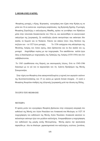 2. ΘΕΟΦΑΝΗΣ Ο ΚΡΗΣ.

Θεοφάνης μοναχός, ο Κρης. Κορυφαίος αγιογράφος που έζησε στην Κρήτη ως τα
μέσα του 16 ου αιώνα και κυριότερος εκπρόσωπος της Κρητικής Σχολής. Ο μοναχός
Θεοφάνης Στρελίτζας ο επιλεγόμενος Μπαθάς, πρέπει να γεννήθηκε στο Ηράκλειο
μέσα στην τελευταία δεκαπενταετία του 15ου αι. και ακολούθησε το οικογενειακό
επάγγελμα της ζωγραφικής. Σε κατάλληλη ηλικία παντρεύτηκε και απόκτησε δύο
παιδιά, το Συμεών και το Νεόφυτο. Έπειτα για κάποιο λόγο- ίσως θανάτου της
συζύγου του – το 1527 έγινε μοναχός.

Τo 1536 εισέρχεται στη αδελφότητα της

Μεγίστης Λαύρας του Αγίου όρους, όπου βρίσκονται και τα δυο παιδιά του ως
μοναχοί.

Ασχολήθηκε κυρίως με την τοιχογραφία. Tου αποδίδονται πολλά έργα

όπως η διακόσμηση με τοιχογραφίες της Τράπεζας της Λαύρας (1535-1541) που δεν
επιβεβαιώνονται.
Το 1543 εγκαθίσταται στις Καρυές για οικονομικούς λόγους. Ενώ το 1545-1546
διακοσμεί με το γιό του το παρεκκλήσι του Αγ. Ιωάννη Προδρόμου της Μονής
Σταυρονικήτα.
Στην τέχνη του Θεοφάνη είναι αποκρυσταλλωμένη η τεχνική των φορητών εικόνων
της Κωνσταντινούπολης του 15 ου αιώνα με αρκετά δυτικά στοιχεία . Γι αυτό ο
Θεοφάνης θεωρείται σταθμός της ελληνικής ζωγραφικής μετά την άλωση της Πόλης.

ΤΟ ΕΡΓΟ ΤΟΥ ΘΕΟΦΑΝΗ

ΜΕΤΕΩΡΑ
Η πρώτη μνεία του αγιογράφου Θεοφάνη βρίσκεται στην κτητορική επιγραφή στο
καθολικό της Μονής του Αγίου Νικολάου του Αναπαυσά στα Μετέωρα, το 1527. Η
τοιχογράφηση του καθολικού της Μονής Αγίου Νικολάου Αναπαυσά αποτελεί το
παλαιότερο επώνυμο έργο του μεγάλου καλλιτέχνη. Αναμφισβήτητα η τοιχογράφηση
του καθολικού της μικρής αυτής Μετεωρίτικης

Μονής φέρνει την προσωπική

σφραγίδα με όλα τα ιδιαίτερα χαρακτηριστικά του καλλιτέχνη, ευγένεια, ζωντάνια,
125

 