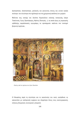 δροσερότητα, πλαστικότητα, μαλακούς και φωτεινούς τόνους και γενικά υψηλή
ποιότητα και τελειότητα στο σχεδιασμό και στη χρωματική απόδοση των μορφών.
Φαίνεται πως κατείχε και πλούσιο θεματολόγιο ιταλικής καταγωγής (άκρα
Ταπείνωση, Άγιος Χριστόφορος, Θρόνος Παναγιάς ..), τα οποία όμως ως ακραιφνής
ορθόδοξος παραδοσιακός αγιογράφος τα προσάρμοσε απόλυτα στο αυστηρό
βυζαντινό πρότυπο.

Εικόνες από τον πρόναο του Αγίου Νικολάου

Ο Θεοφάνης παρά τη στενότητα και το ακανόνιστο του ναού, κατόρθωσε να
απεικονίσει με εκπληκτική ευχέρεια και πληρότητα όλους τους εικονογραφικούς
κύκλους (δογματικό, λειτουργικό ,ιστορικό).
126

 