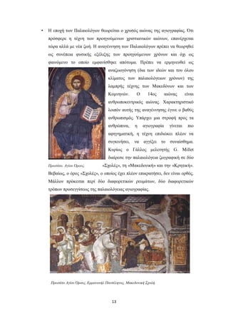•

Η εποχή των Παλαιολόγων θεωρείται ο χρυσός αιώνας της αγιογραφίας. Ότι
πρόσφερε η τέχνη των προηγούμενων χριστιανικών αιώνων, επανέρχεται
τώρα αλλά με νέα ζωή. Η αναγέννηση των Παλαιολόγων πρέπει να θεωρηθεί
ως συνέπεια φυσικής εξέλιξης των προηγούμενων χρόνων και όχι ως
φαινόμενο το οποίο εμφανίσθηκε απότομα. Πρέπει να ερμηνευθεί ως
αναζωογόνηση (δια των ιδεών και του όλου
κλίματος των παλαιολόγειων χρόνων) της
λαμπρής τέχνης των Μακεδόνων και των
Κομνηνών.

Ο

14ος

αιώνας

είναι

ανθρωποκεντρικός αιώνας. Χαρακτηριστικό
λοιπόν αυτής της αναγέννησης έγινε ο βαθύς
ανθρωπισμός. Υπάρχει μια στροφή προς τα
ανθρώπινα,

η

αγιογραφία

γίνεται

πιο

αφηγηματική, η τέχνη επιδιώκει πλέον να
συγκινήσει,

να

αγγίξει

το

συναίσθημα.

Κυρίως ο Γάλλος μελετητής G. Millet
διαίρεσε την παλαιολόγεια ζωγραφική σε δύο
Πρωτάτο, Αγίου Όρους.

«Σχολές», τη «Μακεδονική» και την «Κρητική».

Βεβαίως, ο όρος «Σχολές», ο οποίος έχει πλέον επικρατήσει, δεν είναι ορθός.
Μάλλον πρόκειται περί δύο διαφορετικών ρευμάτων, δύο διαφορετικών
τρόπων προσεγγίσεως της παλαιολόγειας αγιογραφίας.

Πρωτάτο Αγίου Όρους, Εμμανουήλ Πανσέληνος, Μακεδονική Σχολή.

13

 