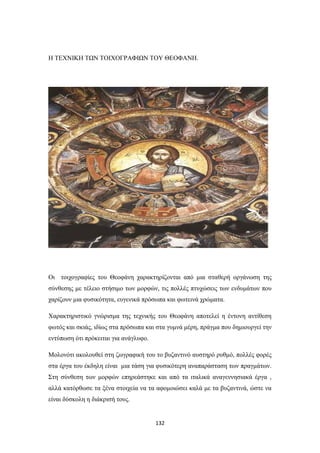 Η ΤΕΧΝΙΚΗ ΤΩΝ ΤΟΙΧΟΓΡΑΦΙΩΝ ΤΟΥ ΘΕΟΦΑΝΗ.

Οι τοιχογραφίες του Θεοφάνη χαρακτηρίζονται από μια σταθερή οργάνωση της
σύνθεσης με τέλειο στήσιμο των μορφών, τις πολλές πτυχώσεις των ενδυμάτων που
χαρίζουν μια φυσικότητα, ευγενικά πρόσωπα και φωτεινά χρώματα.
Χαρακτηριστικό γνώρισμα της τεχνικής του Θεοφάνη αποτελεί η έντονη αντίθεση
φωτός και σκιάς, ιδίως στα πρόσωπα και στα γυμνά μέρη, πράγμα που δημιουργεί την
εντύπωση ότι πρόκειται για ανάγλυφο.
Μολονότι ακολουθεί στη ζωγραφική του το βυζαντινό αυστηρό ρυθμό, πολλές φορές
στα έργα του έκδηλη είναι μια τάση για φυσικότερη αναπαράσταση των πραγμάτων.
Στη σύνθεση των μορφών επηρεάστηκε και από τα ιταλικά αναγεννησιακά έργα ,
αλλά κατόρθωσε τα ξένα στοιχεία να τα αφομοιώσει καλά με τα βυζαντινά, ώστε να
είναι δύσκολη η διάκρισή τους.

132

 