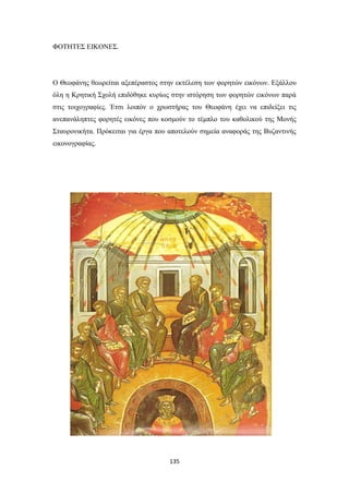 ΦΟΤΗΤΕΣ ΕΙΚΟΝΕΣ.

Ο Θεοφάνης θεωρείται αξεπέραστος στην εκτέλεση των φορητών εικόνων. Εξάλλου
όλη η Κρητική Σχολή επιδόθηκε κυρίως στην ιστόρηση των φορητών εικόνων παρά
στις τοιχογραφίες. Έτσι λοιπόν ο χρωστήρας του Θεοφάνη έχει να επιδείξει τις
ανεπανάληπτες φορητές εικόνες που κοσμούν το τέμπλο του καθολικού της Μονής
Σταυρονικήτα. Πρόκειται για έργα που αποτελούν σημεία αναφοράς της Βυζαντινής
εικονογραφίας.

135

 