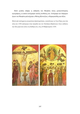 Πολύ μεγάλη υπήρξε η επίδραση του Θεοφάνη στους μεταγενέστερους
αγιογράφους, οι οποίοι αντέγραψαν πολλές συνθέσεις του. Αντίγραφα των διάφορων
έργων του Θεοφάνη φιλοτέχνησε ο Φώτης Κόντογλου, ο Καραγατσίδης και άλλοι.
Μετά από πολύχρονη αγιορείτικη δραστηριότητα, εγκατέλειψε το Άγιο Όρος και στα
τέλη του 1558 επέστρεψε στην πατρίδα του τον Χάνδακα (Ηράκλειο). Εκεί, πεθαίνει
την ίδια μέρα που κάνει τη διαθήκη του, στις 24 Φεβρουαρίου 1559.

137

 