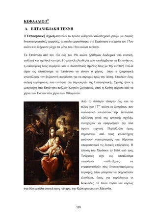 ΚΕΦΑΛΑΙΟ 5Ο
Α. ΕΠΤΑΝΗΣΙΑΚΗ ΤΕΧΝΗ
Η Επτανησιακή Σχολή αποτελεί το πρώτο ελληνικό καλλιτεχνικό ρεύμα με σαφείς
δυτικοευρωπαϊκές επιρροές, το οποίο εμφανίστηκε στα Επτάνησα στα μέσα του 17ου
αιώνα και διήρκεσε μέχρι τα μέσα του 19ου αιώνα περίπου.
Τα Επτάνησα από τον 17ο έως τον 19ο αιώνα βρέθηκαν διαδοχικά υπό ενετική,
γαλλική και αγγλική κατοχή. Η σχετική ελευθερία που απολάμβαναν οι Επτανήσιοι,
η οικονομική τους ευμάρεια και οι πολιτιστικές σχέσεις τους με την κοντινή Ιταλία
είχαν ως αποτέλεσμα τα Επτάνησα να γίνουν ο χώρος

όπου η ζωγραφική

εγκατέλειψε την βυζαντινή παράδοση για να στραφεί προς την Δύση. Επιπλέον ένας
ακόμη παράγοντας που ευνόησε την δημιουργία της Επτανησιακής Σχολής ήταν η
μετοίκηση στα Επτάνησα πολλών Κρητών ζωγράφων, όταν η Κρήτη πέρασε από τα
χέρια των Ενετών στα χέρια των Οθωμανών.
Από το δεύτερο τέταρτο έως και το
τέλος του 17ου αιώνα οι ζωγράφοι, που
ουσιαστικά αποτελούν την τελευταία
αξιόλογη γενιά της κρητικής σχολής,
συνεχίζουν να εφαρμόζουν την ίδια
άψογη

τεχνική.

σημαντικοί

από

Παράλληλα
τους

όμως

καλλιτέχνες

εισάγουν νεωτερισμούς και δέχονται
αποφασιστικά τις δυτικές επιδράσεις. Η
άλωση του Χάνδακα το 1669 από τους
Τούρκους
σπουδαίοι

είχε

ως

αποτέλεσμα

καλλιτέχνες

να

εγκατασταθούν στις Eνετοκρατούμενες
περιοχές, όπου μπορούν να εκφραστούν
ελεύθερα, όπως για παράδειγμα οι
Κυκλάδες, τα Ιόνια νησιά και κυρίως
στα δύο μεγάλα αστικά τους κέντρα, την Κέρκυρα και την Ζάκυνθo.

139

 