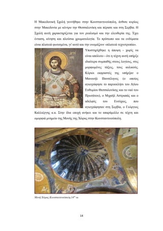 Η Μακεδονική Σχολή γεννήθηκε στην Κωνσταντινούπολη, άνθισε κυρίως
στην Μακεδονία με κέντρο την Θεσσαλονίκη και πέρασε και στη Σερβία. Η
Σχολή αυτή χαρακτηρίζεται για τον ρεαλισμό και την ελευθερία της. Έχει
ένταση, κίνηση και πλούσια χρωματολογία. Το πρόσωπο και τα ενδύματα
είναι πλατειά φωτισμένα, γι' αυτό και την ονομάζουν «πλατειά τεχνοτροπία».
Υποστηρίχθηκε η άποψη - χωρίς να
είναι απόλυτο - ότι η τέχνη αυτή υπήρξε
ιδιαίτερα συμπαθής στους λογίους, στις
μορφωμένες τάξεις, τους αυλικούς.
Κύριοι εκφραστές της υπήρξαν ο
Μανουήλ

Πανσέληνος

(ο

οποίος

αγιογράφησε το παρεκκλήσι του Αγίου
Ευθυμίου Θεσσαλονίκης και το ναό του
Πρωτάτου), ο Μιχαήλ Αστραπάς και ο
αδελφός

του

Ευτύχιος,

που

αγιογράφησαν στη Σερβία, ο Γεώργιος
Καλλιέργης κ.α. Στην ίδια εποχή ανήκει και το απαράμιλλο σε τέχνη και
ομορφιά μνημείο της Μονής της Χώρας στην Κωνσταντινούπολη.

Μονή Χώρας Κωνσταντινούπολη,14ος αι

14

 