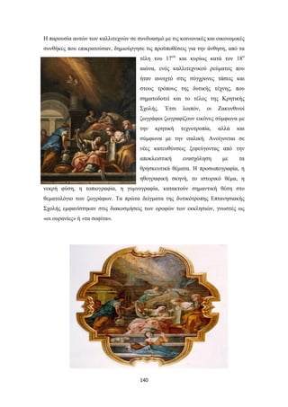 Η παρουσία αυτών των καλλιτεχνών σε συνδυασμό με τις κοινωνικές και οικονομικές
συνθήκες που επικρατούσαν, δημιούργησε τις προϋποθέσεις για την άνθηση, από τα
τέλη του 17ου και κυρίως κατά τον 18ο
αιώνα, ενός καλλιτεχνικού ρεύματος που
ήταν ανοιχτό στις σύγχρονες τάσεις και
στους τρόπους της δυτικής τέχνης, που
σηματοδοτεί και το τέλος της Κρητικής
Σχολής.

Έτσι

λοιπόν,

οι

Ζακυνθινοί

ζωγράφοι ζωγραφίζουν εικόνες σύμφωνα με
την

κρητική

τεχνοτροπία,

αλλά

και

σύμφωνα με την ιταλική. Ανοίγονται σε
νέες κατευθύνσεις ξεφεύγοντας από την
αποκλειστική

ενασχόληση

με

τα

θρησκευτικά θέματα. Η προσωπογραφία, η
ηθογραφική σκηνή, το ιστορικό θέμα, η
νεκρή φύση, η τοπιογραφία, η γυμνογραφία, κατακτούν σημαντική θέση στο
θεματολόγιο των ζωγράφων. Τα πρώτα δείγματα της δυτικότροπης Επτανησιακής
Σχολής εμφανίστηκαν στις διακοσμήσεις των οροφών των εκκλησιών, γνωστές ως
«οι ουρανίες» ή «τα σοφίτα».

140

 