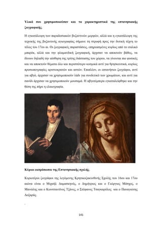 Υλικά που χρησιμοποιούσαν και τα χαρακτηριστικά της επτανησιακής
ζωγραφικής.
Η εγκατάλειψη των παραδοσιακών βυζαντινών μορφών, αλλά και η εγκατάλειψη της
τεχνικής της βυζαντινής αγιογραφίας σήμανε τη στροφή προς την δυτική τέχνη το
τέλος του 17ου αι. Οι ζωγραφικές παραστάσεις, επηρεασμένες κυρίως από το ιταλικό
μπαρόκ, αλλά και την φλαμανδική ζωγραφική, άρχισαν να αποκτούν βάθος, να
δίνουν δηλαδή την αίσθηση της τρίτης διάστασης του χώρου, να γίνονται πιο φυσικές
και να αποκτούν θέματα όλο και περισσότερο κοσμικά αντί για θρησκευτικά, κυρίως
προσωπογραφίες αριστοκρατών και αστών. Επιπλέον, οι επτανήσιοι ζωγράφοι, αντί
για αβγό, άρχισαν να χρησιμοποιούν λάδι για συνδετικό των χρωμάτων, και αντί για
σανίδι άρχισαν να χρησιμοποιούν μουσαμά. Η αβγοτέμπερα εγκαταλείφθηκε και την
θέση της πήρε η ελαιογραφία.

Κύριοι εκπρόσωποι της Επτανησιακής σχολής.
Κυριοτέροι ζωγράφοι της λεγόμενης Κρητικοζακυνθινής Σχολής του 16ου και 17ου
αιώνα είναι ο Μιχαήλ Δαμασκηνός, ο Δημήτριος και ο Γεώργιος Μόσχος, ο
Μανώλης και ο Κωνσταντίνος Τζάνες, ο Στέφανος Τσαγκαρόλος και ο Παναγιώτης
Δοξαράς.
.

141

 