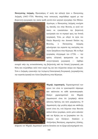 Παναγιώτης Δοξαράς. Πρωτοπόρος σ' αυτή την αλλαγή ήταν ο Παναγιώτης
Δοξαράς (1662–1729). Μανιάτης στην καταγωγή, ασχολήθηκε αρχικά με την
βυζαντινή αγιογραφία την οποία έμαθε κοντά στον κρητικό αγιογράφο Λέο Μόσκο.
Αργότερα, ο Παναγιώτης Δοξαράς συνέχισε
τις σπουδές του στην Βενετία, κι αυτό τον
έκανε

να

εγκαταλείψει

την

βυζαντινή

αγιογραφία και να στραφεί προς την δυτική
ζωγραφική. Έτσι, με οδηγό τα έργα του
Πάολο Bερονέζε στο Δουκικό Παλάτι της
Βενετίας,

ο

Παναγιώτης

Δοξαράς

φιλοτέχνησε την ουρανία της εκκλησίας του
Αγίου Σπυρίδωνα στην Κέρκυρα. Με το Περί
ζωγραφίας σύγγραμμά του (1726) — την
πρώτη

ελληνική

αναγεννησιακή

πραγματεία

ζωγραφική

—

για

την

τάχθηκε

ανοιχτά υπέρ της αντικατάστασης της βυζαντινής από την δυτική ζωγραφική, μία
θέση που συζητήθηκε πολύ στον καιρό της και που συζητείται ακόμα και σήμερα.
Έτσι ο Δοξαράς εγκαινιάζει την λεγόμενη Επτανησιακή Ζωγραφική, ζωγραφίζοντας
την ουρανία (οροφή) του Αγίου Σπυρίδωνος στην Κέρκυρα.

Μιχαήλ Δαμασκηνός. Χαρακτηριστικό των
έργων του είναι το τριανταφυλλί σάρκωμα
που απλώνεται σε κάθε προσωπογραφία.
Ιδιάζον

χαρακτηριστικό

του

Μιχαήλ

Δαμασκηνού είναι ότι ζωγράφιζε πάντα
ξύλινους θρόνους και ποτέ μαρμάρινους. Ο
Δαμασκηνός είχε μεγάλη φήμη και απόδειξη
αυτού είναι ότι, ενώ διέμεναν στην Βενετία
πολλοί άλλοι ζωγράφοι, αυτόν μόνο κάλεσαν
από την Κρήτη για να ζωγραφίσει τον Αγ.
Γεώργιο

των

Ελλήνων.

Επιπλέον

ο

Αλέξανδρος Βικτώριος, φημισμένος γλύπτης,
πλήρωσε τον Μιχαήλ Δαμασκηνό τριάντα δουκάτα για τα έξοχα φιλοτεχνήματά του.
142

 