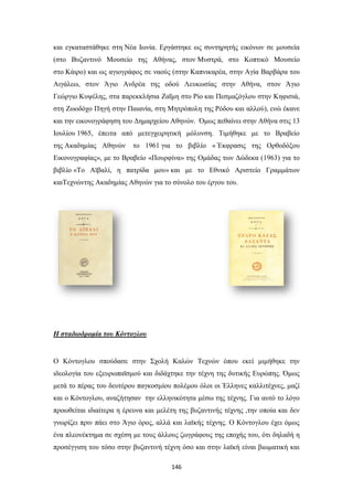 και εγκαταστάθηκε στη Νέα Ιωνία. Εργάστηκε ως συντηρητής εικόνων σε μουσεία
(στο Βυζαντινό Μουσείο της Αθήνας, στον Μυστρά, στο Κοπτικό Μουσείο
στο Κάιρο) και ως αγιογράφος σε ναούς (στην Καπνικαρέα, στην Αγία Βαρβάρα του
Αιγάλεω, στον Άγιο Ανδρέα της οδού Λευκωσίας στην Αθήνα, στον Άγιο
Γεώργιο Κυψέλης, στα παρεκκλήσια Ζαΐμη στο Ρίο και Πεσμαζόγλου στην Κηφισιά,
στη Ζωοδόχο Πηγή στην Παιανία, στη Μητρόπολη της Ρόδου και αλλού), ενώ έκανε
και την εικονογράφηση του Δημαρχείου Αθηνών. Όμως πεθαίνει στην Αθήνα στις 13
Ιουλίου 1965, έπειτα από μετεγχειρητική μόλυνση. Τιμήθηκε με το Βραβείο
της Ακαδημίας Αθηνών

το 1961 για το βιβλίο « Έκφρασις της Ορθοδόξου

Εικονογραφίας», με το Βραβείο «Πουρφίνα» της Ομάδας των Δώδεκα (1963) για το
βιβλίο «Το Αϊβαλί, η πατρίδα μου» και με το Εθνικό Αριστείο Γραμμάτων
καιΤεχνώντης Ακαδημίας Αθηνών για το σύνολο του έργου του.

Η σταδιοδρομία του Κόντογλου

Ο Κόντογλου σπούδασε στην Σχολή Καλών Τεχνών όπου εκεί μιμήθηκε την
ιδεολογία του εξευρωπαϊσμού και διδάχτηκε την τέχνη της δυτικής Ευρώπης. Όμως
μετά το πέρας του δευτέρου παγκοσμίου πολέμου όλοι οι Έλληνες καλλιτέχνες, μαζί
και ο Κόντογλου, αναζήτησαν την ελληνικότητα μέσω της τέχνης. Για αυτό το λόγο
προωθείται ιδιαίτερα η έρευνα και μελέτη της βυζαντινής τέχνης ,την οποία και δεν
γνωρίζει πριν πάει στο Άγιο όρος, αλλά και λαϊκής τέχνης. Ο Κόντογλου έχει όμως
ένα πλεονέκτημα σε σχέση με τους άλλους ζωγράφους της εποχής του, ότι δηλαδή η
προσέγγιση του τόσο στην βυζαντινή τέχνη όσο και στην λαϊκή είναι βιωματική και
146

 