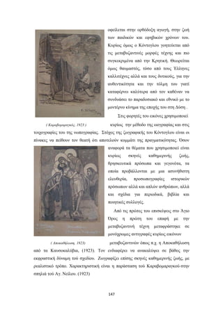 οφείλεται στην ορθόδοξη αγωγή, στην ζωή
των παιδικών και εφηβικών χρόνων του.
Κυρίως όμως ο Κόντογλου γοητεύεται από
τις μεταβυζαντινές μορφές τέχνης και πιο
συγκεκριμένα από την Κρητική. Θεωρείται
όμως θαυμαστός, τόσο από τους Έλληνες
καλλιτέχνες αλλά και τους δυτικούς, για την
αυθεντικότητα και την τόλμη του γιατί
καταφέρνει καλύτερα από τον καθέναν να
συνδυάσει το παραδοσιακό και εθνικό με το
μοντέρνο κίνημα της εποχής του στη Δύση .
Στις φορητές του εικόνες χρησιμοποιεί
( Καραβομαραγκός, 1923 )

κυρίως την μέθοδο της ωογραφίας και στις

τοιχογραφίες του της νωπογραφίας. Στόχος της ζωγραφικής του Κόντογλου είναι οι
πίνακες να πείθουν τον θεατή ότι αποτελούν κομμάτι της πραγματικότητας. Όσον
αναφορά τα θέματα που χρησιμοποιεί είναι
κυρίως

σκηνές

καθημερινής

ζωής,

θρησκευτικά πρόσωπα και γεγονότα, τα
οποία προβάλλονται με μια ασυνήθιστη
ελευθερία,

προσωπογραφίες

ιστορικών

πρόσωπων αλλά και απλών ανθρώπων, αλλά
και σχέδια για περιοδικά, βιβλία και
ποιητικές συλλογές.
Από τις πρώτες του επισκέψεις στο Άγιο
Όρος

η

πρώτη

μεταβυζαντινή

του

τέχνη

επαφή

με

μεταφράστηκε

την
σε

μονόχρωμες αντιγραφές κυρίως εικόνων
( Αποκαθήλωση, 1923)

μεταβυζαντινών όπως π.χ. η Αποκαθήλωση

από τα Καυσοκαλύβια, (1923). Τον ενδιαφέρει να ανακαλύψει σε βάθος την
εκφραστική δύναμη τού σχεδίου. Ζωγραφίζει επίσης σκηνές καθημερινής ζωής, με
ρεαλιστικό τρόπο. Χαρακτηριστική είναι η παράσταση τού Καραβομαραγκού στην
σπηλιά τού Αγ. Νείλου. (1923)

147

 