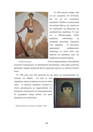 To 1926 αποτελεί σταθμό τόσο
για την ζωγραφική τού Κόντογλου
όσο

και

για

την

νεοελληνική

ζωγραφική. Αποδίδει για πρώτη φορά
ένα κοσμικό θέμα με την τεχνική και
την τεχνοτροπία της βυζαντινής και
μεταβυζαντινής παράδοσης. Το έργο
του

ο

Μακεδονομάχος

προκάλεσε

ενθουσιασμό

(1926)
ως

ζωγραφική πρωτότυπη, στηριγμένη
στην

παράδοση

χρησιμοποιεί

.

Ο

Κόντογλου

ερυθροκάστανο

προπλασμό με λεπτά φώτα στην
απόδοση τού προσώπου, κατά την
παράδοση της κρητικής Σχολής.
Έντονες σχηματοποιήσεις στην απόδοση

( Ο Μακεδονομάχος)

σωματικών λεπτομερειών, με διακοσμητικά αποτελέσματα, τοπίο χωρίς ρεαλιστικό
χαρακτήρα, αιχμηρά πρισματικά βουνά, χρωματική αρμονία, με αποφυγή δυνατών
τόνων.
Το 1928 μέσα στην ίδια προοπτική θα μάς δώσει μια προσωπογραφία της
γυναίκας του Μαρίας . Σε αυτό το έργο
επηρεάζεται επίσης ολοφάνερα και από την λαϊκή
τέχνη : το πρόσωπο αποδίδεται μετωπικό με
έντονα περιγράμματα, με σχηματοποίηση των
ανατομικών λεπτομερειών και διακοσμητικότητα.
Το ζωγραφιστό επίσης πλαίσιο τού έργου
παραπέμπει στην λαϊκή τέχνη.

Προσωπογραφία της γυναίκας του Μαρίας, (1928)

148

 