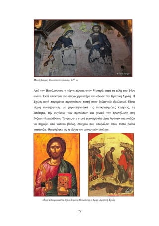 Μονή Χώρας, Κωνσταντινούπολη, 14ος αι

Από την Βασιλεύουσα η τέχνη πέρασε στον Μυστρά κατά τα τέλη του 14ου
αιώνα. Εκεί απέκτησε πιο στενό χαρακτήρα και έδωσε την Κρητική Σχολή. Η
Σχολή αυτή παραμένει περισσότερο πιστή στον βυζαντινό ιδεαλισμό. Είναι
τέχνη συντηρητική, με χαρακτηριστικά τις συγκρατημένες κινήσεις, τη
λιτότητα, την ευγένεια των προσώπων και γενικά την προσήλωση στη
βυζαντινή παράδοση. Το φως στη στενή τεχνοτροπία είναι λιγοστό και μοιάζει
να πηγάζει από κάποιο βάθος, στοιχείο που υποβάλλει στον πιστό βαθιά
κατάνυξη. Θεωρήθηκε ως η τέχνη των μοναχικών κύκλων.

Μονή Σταυρονικήτα Αγίου Όρους, Θεοφάνης ο Κρης, Κρητική Σχολή

15

 