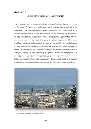 ΚΕΦΑΛΑΙΟ 1Ο
ΑΡΧΕΣ ΤΗΣ ΑΝΑΓΕΝΝΗΣΙΑΚΗΣ ΤΕΧΝΗΣ

Η Αναγέννηση ήταν ένα πολιτιστικό κίνημα που τοποθετείται ανάμεσα στο 14ο και
το 17ο αιώνα. Ξεκίνησε στην Ιταλία κατά τον ύστερο Μεσαίωνα, από όπου και
εξαπλώθηκε στην υπόλοιπη Ευρώπη. Χαρακτηρίζεται από τον ορθολογισμό και το
έντονο ενδιαφέρον για τη μελέτη, την ερμηνεία και την αναβίωση της πνευματικής
και της καλλιτεχνικής κληρονομιάς της ελληνορωμαϊκής αρχαιότητας. Ο όρος
χρησιμοποιείται επίσης ως ονομασία της συγκεκριμένης ιστορικής περιόδου, μα με
μεγαλύτερη ελευθερία καθώς το κύμα των αλλαγών που επήλθαν δεν εξαπλώθηκε με
την ίδια ταχύτητα σε ολόκληρη την Ευρώπη. Ως πολιτιστικό κίνημα, επέφερε την
άνθηση της λογοτεχνίας, της επιστήμης, της τέχνης, της θρησκείας και της πολιτικής
επιστήμης, καθώς και την αναβίωση της μελέτης κλασικών συγγραφέων, την
ανάπτυξη της γραμμικής προοπτικής στη ζωγραφική και τη σταδιακή, αλλά ευρέως
διαδεδομένη, μεταρρύθμιση στην εκπαίδευση. Παραδοσιακά, αυτή η πνευματική
μεταμόρφωση είχε ως αποτέλεσμα να θεωρείται η Αναγέννηση γέφυρα μεταξύ του

Η Φλωρεντία, πόλη στην Τοσκάνη της Ιταλίας.

158

 