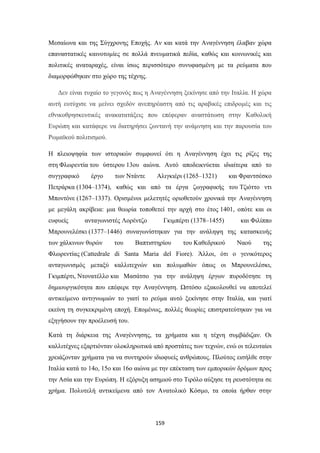 Μεσαίωνα και της Σύγχρονης Εποχής. Αν και κατά την Αναγέννηση έλαβαν χώρα
επαναστατικές καινοτομίες σε πολλά πνευματικά πεδία, καθώς και κοινωνικές και
πολιτικές αναταραχές, είναι ίσως περισσότερο συνυφασμένη με τα ρεύματα που
διαμορφώθηκαν στο χώρο της τέχνης.
Δεν είναι τυχαίο το γεγονός πως η Αναγέννηση ξεκίνησε από την Ιταλία. Η χώρα
αυτή ευτύχισε να μείνει σχεδόν ανεπηρέαστη από τις αραβικές επιδρομές και τις
εθνικοθρησκευτικές ανακατατάξεις που επέφεραν αναστάτωση στην Καθολική
Ευρώπη και κατάφερε να διατηρήσει ζωντανή την ανάμνηση και την παρουσία του
Ρωμαϊκού πολιτισμού.
Η πλειοψηφία των ιστορικών συμφωνεί ότι η Αναγέννηση έχει τις ρίζες της
στη Φλωρεντία του ύστερου 13ου αιώνα. Αυτό αποδεικνύεται ιδιαίτερα από το
συγγραφικό

έργο

των Ντάντε

Αλιγκιέρι (1265–1321)

και Φραντσέσκο

Πετράρκα (1304–1374), καθώς και από τα έργα ζωγραφικής του Τζιόττο ντι
Μποντόνε (1267–1337). Ορισμένοι μελετητές οριοθετούν χρονικά την Αναγέννηση
με μεγάλη ακρίβεια: μια θεωρία τοποθετεί την αρχή στο έτος 1401, οπότε και οι
ευφυείς

ανταγωνιστές Λορέντζο

Γκιμπέρτι (1378–1455)

και Φιλίππο

Μπρουνελέσκι (1377–1446) συναγωνίστηκαν για την ανάληψη της κατασκευής
των χάλκινων θυρών

του

Βαπτιστηρίου

του Καθεδρικού

Ναού

της

Φλωρεντίας (Cattedrale di Santa Maria del Fiore). Άλλοι, ότι ο γενικότερος
ανταγωνισμός μεταξύ καλλιτεχνών και πολυμαθών όπως οι Μπρουνελέσκι,
Γκιμπέρτι, Ντονατέλλο και Μασάτσο για την ανάληψη έργων πυροδότησε τη
δημιουργικότητα που επέφερε την Αναγέννηση. Ωστόσο εξακολουθεί να αποτελεί
αντικείμενο αντιγνωμιών το γιατί το ρεύμα αυτό ξεκίνησε στην Ιταλία, και γιατί
εκείνη τη συγκεκριμένη εποχή. Επομένως, πολλές θεωρίες επιστρατεύτηκαν για να
εξηγήσουν την προέλευσή του.
Κατά τη διάρκεια της Αναγέννησης, τα χρήματα και η τέχνη συμβάδιζαν. Οι
καλλιτέχνες εξαρτιόνταν ολοκληρωτικά από προστάτες των τεχνών, ενώ οι τελευταίοι
χρειάζονταν χρήματα για να συντηρούν ιδιοφυείς ανθρώπους. Πλούτος εισήλθε στην
Ιταλία κατά το 14ο, 15ο και 16ο αιώνα με την επέκταση των εμπορικών δρόμων προς
την Ασία και την Ευρώπη. Η εξόρυξη ασημιού στο Τιρόλο αύξησε τη ρευστότητα σε
χρήμα. Πολυτελή αντικείμενα από τον Ανατολικό Κόσμο, τα οποία ήρθαν στην

159

 