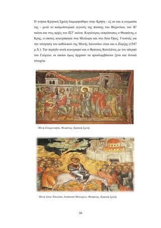 Η γνήσια Κρητική Σχολή διαμορφώθηκε στην Κρήτη - εξ ου και η ονομασία
της - μετά το κοσμοϊστορικό γεγονός της πτώσης του Βυζαντίου, τον ΙΕ'
αιώνα και στις αρχές του ΙΣΤ' αιώνα. Κυριότερος εκπρόσωπος ο Θεοφάνης ο
Κρης, ο οποίος αγιογράφησε στα Μετέωρα και στο Άγιο Όρος. Γνωστός για
την ιστόρηση του καθολικού της Μονής Διονυσίου είναι και ο Ζώρζης (1547
μ.Χ.). Την περίοδο αυτή αγιογραφεί και ο Φράγκος Κατελάνος με τον αδερφό
του Γεώργιο, οι οποίοι όμως άρχισαν να προσλαμβάνουν ξένα και δυτικά
στοιχεία.

Μονή Σταυρονικήτα, Θεοφάνης, Κρητική Σχολή.

Μονή Αγίου Νικολάου Αναπαυσά Μετεώρων, Θεοφάνης, Κρητική Σχολή.

16

 