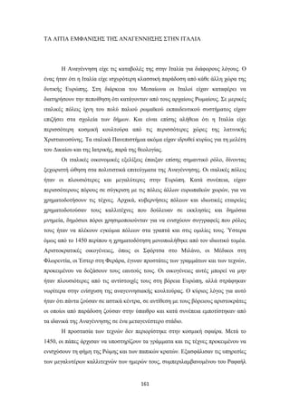 ΤΑ ΑΙΤΙΑ ΕΜΦΑΝΙΣΗΣ ΤΗΣ ΑΝΑΓΕΝΝΗΣΗΣ ΣΤΗΝ ΙΤΑΛΙΑ

Η Αναγέννηση είχε τις καταβολές της στην Ιταλία για διάφορους λόγους. Ο
ένας ήταν ότι η Ιταλία είχε ισχυρότερη κλασσική παράδοση από κάθε άλλη χώρα της
δυτικής Ευρώπης. Στη διάρκεια του Μεσαίωνα οι Ιταλοί είχαν καταφέρει να
διατηρήσουν την πεποίθηση ότι κατάγονταν από τους αρχαίους Ρωμαίους. Σε μερικές
ιταλικές πόλεις ίχνη του πολύ παλιού ρωμαϊκού εκπαιδευτικού συστήματος είχαν
επιζήσει στα σχολεία των δήμων. Και είναι επίσης αλήθεια ότι η Ιταλία είχε
περισσότερη κοσμική κουλτούρα από τις περισσότερες χώρες της λατινικής
Χριστιανοσύνης. Τα ιταλικά Πανεπιστήμια ακόμα είχαν ιδρυθεί κυρίως για τη μελέτη
του Δικαίου και της Ιατρικής, παρά της θεολογίας.
Οι ιταλικές οικονομικές εξελίξεις έπαιξαν επίσης σημαντικό ρόλο, δίνοντας
ξεχωριστή ώθηση στα πολιτιστικά επιτεύγματα της Αναγέννησης. Οι ιταλικές πόλεις
ήταν οι πλουσιότερες και μεγαλύτερες στην Ευρώπη. Κατά συνέπεια, είχαν
περισσότερους πόρους σε σύγκριση με τις πόλεις άλλων ευρωπαϊκών χωρών, για να
χρηματοδοτήσουν τις τέχνες. Αρχικά, κυβερνήσεις πόλεων και ιδιωτικές εταιρείες
χρηματοδοτούσαν τους καλλιτέχνες που δούλευαν σε εκκλησίες και δημόσια
μνημεία, δημόσιοι πόροι χρησιμοποιούνταν για να ενισχύουν συγγραφείς που ρόλος
τους ήταν να πλέκουν εγκώμια πόλεων στα γραπτά και στις ομιλίες τους. Ύστερα
όμως από το 1450 περίπου η χρηματοδότηση μονοπωλήθηκε από τον ιδιωτικό τομέα.
Αριστοκρατικές οικογένειες, όπως οι Σφόρτσα στο Μιλάνο, οι Μέδικοι στη
Φλωρεντία, οι Έστερ στη Φεράρα, έγιναν προστάτες των γραμμάτων και των τεχνών,
προκειμένου να δοξάσουν τους εαυτούς τους. Οι οικογένειες αυτές μπορεί να μην
ήταν πλουσιότερες από τις αντίστοιχές τους στη βόρεια Ευρώπη, αλλά στράφηκαν
νωρίτερα στην ενίσχυση της αναγεννησιακής κουλτούρας. Ο κύριος λόγος για αυτό
ήταν ότι πάντα ζούσαν σε αστικά κέντρα, σε αντίθεση με τους βόρειους αριστοκράτες
οι οποίοι από παράδοση ζούσαν στην ύπαιθρο και κατά συνέπεια εμποτίστηκαν από
τα ιδανικά της Αναγέννησης σε ένα μεταγενέστερο στάδιο.
Η προστασία των τεχνών δεν περιορίστηκε στην κοσμική σφαίρα. Μετά το
1450, οι πάπες άρχισαν να υποστηρίζουν τα γράμματα και τις τέχνες προκειμένου να
ενισχύσουν τη φήμη της Ρώμης και των παπικών κρατών. Εξασφάλισαν τις υπηρεσίες
των μεγαλυτέρων καλλιτεχνών των ημερών τους, συμπεριλαμβανομένου του Ραφαήλ

161

 