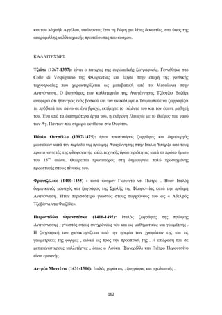 και του Μιχαήλ Αγγέλου, υψώνοντας έτσι τη Ρώμη για λίγες δεκαετίες, στο ύψος της
απαράμιλλης καλλιτεχνικής πρωτεύουσας του κόσμου.

ΚΑΛΛΙΤΕΧΝΕΣ
Τζιότο (1267-1337): είναι ο πατέρας της ευρωπαϊκής ζωγραφικής. Γεννήθηκε στο
Colle di Vespignano της Φλωρεντίας και έζησε στην εποχή της γοτθικής
τεχνοτροπίας που χαρακτηρίζεται ως μεταβατική από το Μεσαίωνα στην
Αναγέννηση. Ο βιογράφος των καλλιτεχνών της Αναγέννησης Τζόρτζιο Βαζάρι
αναφέρει ότι ήταν γιος ενός βοσκού και τον ανακάλυψε ο Τσιμαμπούε να ζωγραφίζει
τα πρόβατά του πάνω σε ένα βράχο, εκτίμησε το ταλέντο του και τον έκανε μαθητή
του. Ένα από τα διασημότερα έργα του, η ένθρονη Παναγία με το Βρέφος του ναού
των Αγ. Πάντων που σήμερα εκτίθεται στο Ουφίτσι.
Πάολο Ουτσέλλο (1397-1475): ήταν πρωτοπόρος ζωγράφος και δημιουργός
μωσαϊκών κατά την περίοδο της πρώιμης Αναγέννησης στην Ιταλία Υπήρξε από τους
πρωταγωνιστές της φλωρεντινής καλλιτεχνικής δραστηριότητας κατά το πρώτο ήμισυ
του 15ου αιώνα. Θεωρείται πρωτοπόρος στη δημιουργία πολύ προσεγμένης
προοπτικής στους πίνακές του.
Φραντζέλικο (1400-1455) : κατά κόσμον Γκουίντο ντι Πιέτρο . Ήταν Ιταλός
δομινικανός μοναχός και ζωγράφος της Σχολής της Φλωρεντίας κατά την πρώιμη
Αναγέννηση. Ήταν περισσότερο γνωστός στους συγχρόνους του ως « Αδελφός
Τζοβάννι ντα Φιεζόλε».
Πιεροντέλλα

Φραντσέσκα

(1416-1492):

Ιταλός

ζωγράφος

της

πρώιμης

Αναγέννησης , γνωστός στους συγχρόνους του και ως μαθηματικός και γεωμέτρης .
Η ζωγραφική του χαρακτηρίζεται από την ηρεμία των χρωμάτων της και τις
γεωμετρικές της φόρμες , ειδικά ως προς την προοπτική της . Η επίδρασή του σε
μεταγενέστερους καλλιτέχνες , όπως ο Λούκα Σινιορέλλι και Πιέτρο Περουτσίνο
είναι εμφανής.
Αντρέα Μαντένια (1431-1506): Ιταλός χαράκτης , ζωγράφος και σχεδιαστής .

162

 