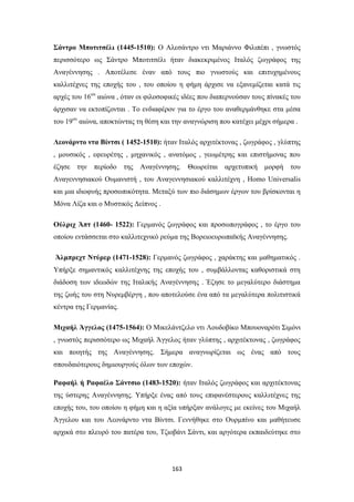 Σάντρο Μποτιτσέλι (1445-1510): Ο Αλεσάντρο ντι Μαριάννο Φιλιπέπι , γνωστός
περισσότερο ως Σάντρο Μποτιτσέλι ήταν διακεκριμένος Ιταλός ζωγράφος της
Αναγέννησης . Αποτέλεσε έναν από τους πιο γνωστούς και επιτυχημένους
καλλιτέχνες της εποχής του , του οποίου η φήμη άρχισε να εξανεμίζεται κατά τις
αρχές του 16ου αιώνα , όταν οι φιλοσοφικές ιδέες που διαπερνούσαν τους πίνακές του
άρχισαν να εκτοπίζονται . Το ενδιαφέρον για το έργο του αναθερμάνθηκε στα μέσα
του 19ου αιώνα, αποκτώντας τη θέση και την αναγνώριση που κατέχει μέχρι σήμερα .
Λεονάρντο ντα Βίντσι ( 1452-1510): ήταν Ιταλός αρχιτέκτονας , ζωγράφος , γλύπτης
, μουσικός , εφευρέτης , μηχανικός , ανατόμος , γεωμέτρης και επιστήμονας που
έζησε την περίοδο

της Αναγέννησης. Θεωρείται αρχετυπική μορφή του

Αναγεννησιακού Ουμανιστή , του Αναγεννησιακού καλλιτέχνη , Homo Universalis
και μια ιδιοφυής προσωπικότητα. Μεταξύ των πιο διάσημων έργων του βρίσκονται η
Μόνα Λίζα και ο Μυστικός Δείπνος .
Ούλριχ Άπτ (1460- 1522): Γερμανός ζωγράφος και προσωπογράφος , το έργο του
οποίου εντάσσεται στο καλλιτεχνικό ρεύμα της Βορειοευρωπαϊκής Αναγέννησης.
Άλμπρεχτ Ντύρερ (1471-1528): Γερμανός ζωγράφος , χαράκτης και μαθηματικός .
Υπήρξε σημαντικός καλλιτέχνης της εποχής του , συμβάλλοντας καθοριστικά στη
διάδοση των ιδεωδών της Ιταλικής Αναγέννησης . Έζησε το μεγαλύτερο διάστημα
της ζωής του στη Νυρεμβέργη , που αποτελούσε ένα από τα μεγαλύτερα πολιτιστικά
κέντρα της Γερμανίας.
Μιχαήλ Άγγελος (1475-1564): Ο Μικελάντζελο ντι Λουδοβίκο Μπουοναρότι Σιμόνι
, γνωστός περισσότερο ως Μιχαήλ Άγγελος ήταν γλύπτης , αρχιτέκτονας , ζωγράφος
και ποιητής της Αναγέννησης. Σήμερα αναγνωρίζεται ως ένας από τους
σπουδαιότερους δημιουργούς όλων των εποχών.
Ραφαήλ ή Ραφαέλο Σάντσιο (1483-1520): ήταν Ιταλός ζωγράφος και αρχιτέκτονας
της ύστερης Αναγέννησης. Υπήρξε ένας από τους επιφανέστερους καλλιτέχνες της
εποχής του, του οποίου η φήμη και η αξία υπήρξαν ανάλογες με εκείνες του Μιχαήλ
Άγγελου και του Λεονάρντο ντα Βίντσι. Γεννήθηκε στο Ουρμπίνο και μαθήτευσε
αρχικά στο πλευρό του πατέρα του, Τζιοβάνι Σάντι, και αργότερα εκπαιδεύτηκε στο

163

 