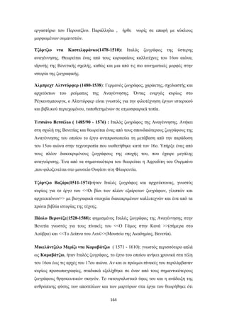 εργαστήριο του Περουτζίνο. Παράλληλα ,

ήρθε

νωρίς σε επαφή με κύκλους

μορφωμένων ουμανιστών.
Τζόρτζιο

ντα

Καστελφράνκο(1478-1510):

Ιταλός

ζωγράφος

της

ύστερης

αναγέννησης. Θεωρείται ένας από τους κορυφαίους καλλιτέχνες του 16ου αιώνα,
ιδρυτής της Βενετικής σχολής, καθώς και μια από τις πιο αινιγματικές μορφές στην
ιστορία της ζωγραφικής.
Άλμπρεχτ Αλτντόρφερ (1480-1538): Γερμανός ζωγράφος, χαράκτης, σχεδιαστής και
αρχιτέκτων του

ρεύματος

της

Αναγέννησης. Όντας

ενεργός

κυρίως στο

Ρέγκενσμπουργκ, ο Αλτντόρφερ είναι γνωστός για την φιλοτέχνηση έργων ιστορικού
και βιβλικού περιεχομένου, τοποθετημένων σε ατμοσφαιρικά τοπία.
Τιτσιάνο Βετσέλιο ( 1485/90 - 1576) : Ιταλός ζωγράφος της Αναγέννησης. Ανήκει
στη σχολή της Βενετίας και θεωρείται ένας από τους σπουδαιότερους ζωγράφους της
Αναγέννησης του οποίου το έργο αντιπροσωπεύει τη μετάβαση από την παράδοση
του 15ου αιώνα στην τεχνοτροπία που υιοθετήθηκε κατά τον 16ο. Υπήρξε ένας από
τους πλέον διακεκριμένους ζωγράφους της εποχής του, που έχαιρε μεγάλης
αναγνώρισης. Ένα από τα σημαντικότερα του θεωρείται η Αφροδίτη του Ουρμπίνο
,που φιλοξενείται στο μουσείο Ουφίτσι στη Φλωρεντία.
Τζόρτζιο Βαζάρι(1511-1574):ήταν Ιταλός ζωγράφος και αρχιτέκτονας, γνωστός
κυρίως για το έργο του <<Οι βίοι των πλέον εξαίρετων ζωγράφων, γλυπτών και
αρχιτεκτόνων>> με βιογραφικά στοιχεία διακεκριμένων καλλιτεχνών και ένα από τα
πρώτα βιβλία ιστορίας της τέχνης.
Πάολο Βερονέζε(1528-1588): φημισμένος Ιταλός ζωγράφος της Αναγέννησης στην
Βενετία γνωστός για τους πίνακές του <<Ο Γάμος στην Κανά >>(σήμερα στο
Λούβρο) και <<Το Δείπνο του Λευί>>(Μουσείο της Ακαδημίας, Βενετία).
Μικελάντζελο Μερίζι ντα Καραβάτζιο ( 1571 - 1610): γνωστός περισσότερο απλά
ως Καραβάτζιο, ήταν Ιταλός ζωγράφος, το έργο του οποίου ανήκει χρονικά στα τέλη
του 16ου έως τις αρχές του 17ου αιώνα. Αν και οι πρώιμοι πίνακές του περιλάμβαναν
κυρίως προσωπογραφίες, σταδιακά εξελίχθηκε σε έναν από τους σημαντικότερους
ζωγράφους θρησκευτικών σκηνών. Το νατουραλιστικό ύφος του και η ανάδειξη της
ανθρώπινης φύσης των αποστόλων και των μαρτύρων στα έργα του θεωρήθηκε ότι
164

 