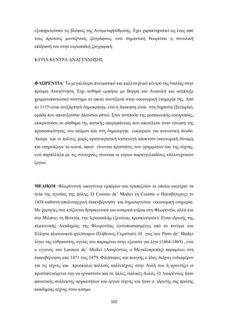 εξυπηρετούσαν τις βλέψεις της Αντιμεταρρύθμισης. Έχει χαρακτηριστεί ως ένας από
τους πρώτους μοντέρνους ζωγράφους, ενώ σημαντική θεωρείται η συνολική
επίδρασή του στην ευρωπαϊκή ζωγραφική.
ΚΥΡΙΑ ΚΕΝΤΡΑ ΑΝΑΓΕΝΝΗΣΗΣ

ΦΛΩΡΕΝΤΙΑ: Το μεγαλύτερο πνευματικό και καλλιτεχνικό κέντρο της Ιταλίας στην
πρώιμη Αναγέννηση. Είχε ανθηρό εμπόριο με Βορρά και Ανατολή και ανέπτυξε
χρηματοπιστωτικό σύστημα το οποίο συντέλεσε στην οικονομική ευημερία της. Από
το 1115 είναι ανεξάρτητη δημοκρατία, ενώ η διοίκηση είναι στη Signoria (Σινιορία),
ομάδα που αποτελούσαν πλούσιοι αστοί. Στον αντίποδα της μεσαιωνικής νοοτροπίας,
επικρατούσε το αίσθημα της αστικής υπερηφάνειας που αποτέλεσε στην τόνωση της
προσωπικότητας του ατόμου και στη δημιουργία ευκαιριών για κοινωνική άνοδο.
Ακόμα και οι πολίτες χωρίς αριστοκρατική καταγωγή αποκτούν οικονομική δύναμη
και επηρεάζουν τα κοινά, αφού γίνονται προστάτες των γραμμάτων και της τέχνης,
ενώ παράλληλα με τις συντεχνίες γίνονται οι κύριοι παραγγελιοδότες καλλιτεχνικών
έργων.

ΜΕΔΙΚΟΙ: Φλωρεντινή οικογένεια εμπόρων και τραπεζιτών οι οποίοι κατείχαν τα
ηνία της ηγεσίας της πόλης. Ο Cosimo de’ Medici (ή Cosimo ο Πρεσβύτερος) το
1434 καθιστά απολυταρχική διακυβέρνηση και δημιουργείται οικονομική ευημερία.
Με χορηγίες του κτίζονται θρησκευτικά και κοσμικά κτίρια στη Φλωρεντία, αλλά και
στο Μιλάνο, τη Βενετία, την Ιερουσαλήμ (ξενώνας προσκυνητών). Είναι ιδρυτής της
πλατωνικής Ακαδημίας της Φλωρεντίας (εντυπωσιασμένος από το πνεύμα του
Έλληνα πλατωνικού φιλόσοφου Πλήθωνος Γεμιστού). Ο γιος του Piero de’ Medici
λόγω της εύθραυστης υγείας του παραμένει στην εξουσία για λίγο (1464-1469) , ενώ
ο εγγονός του Lorenzo de’ Medici (Λαυρέντιος ο Μεγαλοπρεπής) παραμένει στη
διακυβέρνηση από 1471 έως 1479. Φιλόσοφος και ποιητής ο ίδιος δείχνει ενδιαφέρον
για τις τέχνες και προσκαλεί πολλούς καλλιτέχνες στην Αυλή του ή φροντίζει οι
προστατευόμενοι του να εργαστούν και σε άλλες ιταλικές Αυλές. Ο Λαυρέντιος ήταν
φανατικός συλλέκτης αρχαιοτήτων και έργων τέχνης και ήταν ο ιδρυτής της πρώτης
ακαδημίας τέχνης στον κόσμο.
165

 