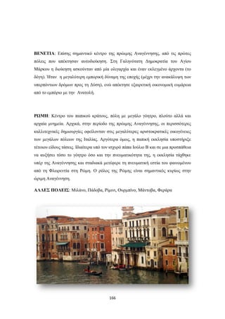 ΒΕΝΕΤΙΑ: Επίσης σημαντικό κέντρο της πρώιμης Αναγέννησης, από τις πρώτες
πόλεις που απέκτησαν αυτοδιοίκηση. Στη Γαληνότατη Δημοκρατία του Αγίου
Μάρκου η διοίκηση ασκούνταν από μία ολιγαρχία και έναν εκλεγμένο άρχοντα (το
δόγη). Ήταν η μεγαλύτερη εμπορική δύναμη της εποχής (μέχρι την ανακάλυψη των
υπερπόντιων δρόμων προς τη Δύση), ενώ απέκτησε εξαιρετική οικονομική ευμάρεια
από το εμπόριο με την Ανατολή.

ΡΩΜΗ: Κέντρο του παπικού κράτους, πόλη με μεγάλο γόητρο, πλούτο αλλά και
αρχαία μνημεία. Αρχικά, στην περίοδο της πρώιμης Αναγέννησης, οι περισσότερες
καλλιτεχνικές δημιουργίες οφείλονταν στις μεγαλύτερες αριστοκρατικές οικογένειες
των μεγάλων πόλεων της Ιταλίας. Αργότερα όμως, η παπική εκκλησία υποστήριξε
τέτοιου είδους τάσεις. Ιδιαίτερα υπό τον ισχυρό πάπα Ιούλιο Β και σε μια προσπάθεια
να αυξήσει τόσο το γόητρο όσο και την πνευματικότητα της, η εκκλησία τάχθηκε
υπέρ της Αναγέννησης και σταδιακά μετέφερε τη πνευματική εστία του φαινομένου
από τη Φλωρεντία στη Ρώμη. Ο ρόλος της Ρώμης είναι σημαντικός κυρίως στην
ώριμη Αναγέννηση.
ΑΛΛΕΣ ΠΟΛΕΙΣ: Μιλάνο, Πάδοβα, Ρίμινι, Ουρμπίνο, Μάντοβα, Φεράρα

166

 