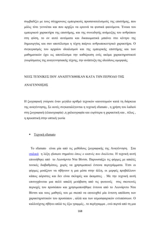 συμβαδίζει με τους σύγχρονους εμπειρικούς προσανατολισμούς της επιστήμης, που
μόλις τότε γεννιέται και που αρχίζει να ερευνά τα φυσικά φαινόμενα. Ένεκα του
εμπειρικού χαρακτήρα της επιστήμης, και της συνειδητής ανάμειξης του ανθρώπου
στη φύση, το ον αυτό αυτόματα και δικαιωματικά μπαίνει στο κέντρο της
δημιουργίας και σαν αποτέλεσμα η τέχνη παίρνει ανθρωποκεντρικό χαρακτήρα. Ο
συγκερασμός του αρχαίου ιδεαλισμού και της εμπειρικής επιστήμης και των
μαθηματικών έχει ως αποτέλεσμα την καθιέρωση ενός ακόμα χαρακτηριστικού
γνωρίσματος της αναγεννησιακής τέχνης, την ανάπτυξη της ιδεώδους ομορφιάς.

ΝΕΕΣ ΤΕΧΝΙΚΕΣ ΠΟΥ ΑΝΑΠΤΥΧΘΗΚΑΝ ΚΑΤΑ ΤΗΝ ΠΕΡΙΟΔΟ ΤΗΣ
ΑΝΑΓΕΝΝΗΣΗΣ

Η ζωγραφική γνώρισε έναν μεγάλο αριθμό τεχνικών καινοτομιών κατά τη διάρκεια
της αναγέννησης, Σε αυτές συγκαταλέγονται η τεχνική sfumato , η χρήση του λαδιού
στη ζωγραφική (ελαιογραφία) ,η χαλκογραφία και ευρύτερα η χαρακτική και , τέλος ,
η προοπτική στην οπτική γωνία



Τεχνική sfumato

Το sfumato είναι μία από τις μεθόδους ζωγραφικής της Αναγέννηση. Στα
ιταλικά η λέξη sfumato σημαίνει όπως ο καπνός που διαλύεται. Η τεχνική αυτή
επινοήθηκε από το Λεονάρντο Ντα Βίντσι. Παρουσιάζει τις φόρμες με απαλές
τονικές διαβαθμίσεις, χωρίς να χρησιμοποιεί έντονα περιγράμματα. Έτσι οι
φόρμες μοιάζουν να σβήνουν η μια μέσα στην άλλη, οι μορφές προβάλλουν
κάπως αόριστες και δεν είναι σκληρές και άκαμπτες. . Με την τεχνική αυτή
επιτυγχάνεται μια πολύ απαλή μετάβαση από τις φωτεινές

στις σκοτεινές

περιοχές του προσώπου και χρησιμοποιήθηκε έντονα από το Λεονάρντο Ντα
Βίντσι και τους μαθητές του με σκοπό να επιτευχθεί μία έντονη απόδοση των
χαρακτηριστικών του προσώπου , αλλά και των ατμοσφαιρικών εντυπώσεων. Ο
καλλιτέχνης σβήνει απλά τις έξω γραμμές , το περίγραμμα , ενώ περνά από τη μια
168

 