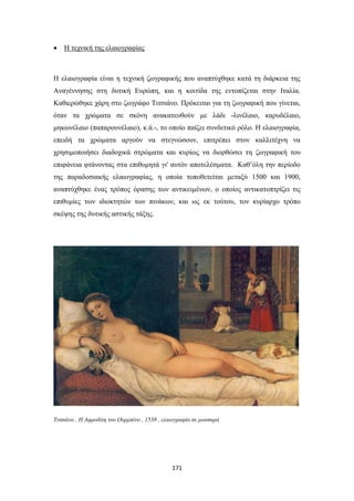 

Η τεχνική της ελαιογραφίας

Η ελαιογραφία είναι η τεχνική ζωγραφικής που αναπτύχθηκε κατά τη διάρκεια της
Αναγέννησης στη δυτική Ευρώπη, και η κοιτίδα της εντοπίζεται στην Ιταλία.
Καθιερώθηκε χάρη στο ζωγράφο Τιτσιάνο. Πρόκειται για τη ζωγραφική που γίνεται,
όταν τα χρώματα σε σκόνη ανακατευθούν με λάδι -λινέλαιο, καρυδέλαιο,
μηκωνέλαιο (παπαρουνέλαιο), κ.ά.-, το οποίο παίζει συνδετικό ρόλο. Η ελαιογραφία,
επειδή τα χρώματα αργούν να στεγνώσουν, επιτρέπει στον καλλιτέχνη να
χρησιμοποιήσει διαδοχικά στρώματα και κυρίως να διορθώσει τη ζωγραφική του
επιφάνεια φτάνοντας στα επιθυμητά γι' αυτόν αποτελέσματα. Καθ’όλη την περίοδο
της παραδοσιακής ελαιογραφίας, η οποία τοποθετείται μεταξύ 1500 και 1900,
αναπτύχθηκε ένας τρόπος όρασης των αντικειμένων, ο οποίος αντικατοπτρίζει τις
επιθυμίες των ιδιοκτητών των πινάκων, και ως εκ τούτου, τον κυρίαρχο τρόπο
σκέψης της δυτικής αστικής τάξης.

Τιτσιάνο , Η Αφροδίτη του Ουρμπίνο , 1538 , ελαιογραφία σε μουσαμά

171

 