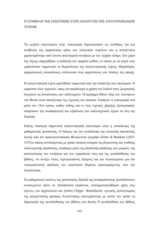 Η ΣΥΜΒΟΛΗ ΤΗΣ ΕΠΙΣΤΗΜΗΣ ΣΤΗΝ ΑΝΑΠΤΥΞΗ ΤΗΣ ΑΝΑΓΕΝΝΗΣΙΑΚΗΣ
ΤΕΧΝΗΣ

Τα μεγάλα επιτεύγματα στην τυπογραφία δημιούργησαν τις συνθήκες για μια
αναβίωση της αρχαιότητας μέσω των ελληνικών κειμένων και η αναγέννηση
χαρακτηρίστηκε από έντονη πολιτισμική συνάφεια με τον Αρχαίο κόσμο. Στο χώρο
της τέχνης επιχειρήθηκε η ανάδειξη των αρχαίων μύθων, οι οποίοι με τη σειρά τους
εμπλούτισαν σημαντικά τη θεματολογία της αναγεννησιακής τέχνης. Παράλληλα,
αρχαιολογικές ανακαλύψεις ενέπνευσαν τους αρχιτέκτονες και γλύπτες της εποχής.
Η αναγεννησιακή τέχνη ωφελήθηκε σημαντικά από την ανάπτυξη των επιστημών. Η
εμφάνιση νέων τεχνικών, όπως για παράδειγμα η χρήση του λαδιού στην ζωγραφική,
διευρύνει τις δυνατότητες των καλλιτεχνών. Η περίφημη Μόνα Λίζα του Λεονάρντο
ντα Βίντσι είναι αποτέλεσμα της τεχνικής του sfumato. Επιπλέον η τυπογραφία στα
μέσα του 15ου αιώνα, καθώς επίσης και οι νέες τεχνικές χάραξης (ξυλογραφία),
επιτρέπουν την αναπαραγωγή και εξάπλωση των καλλιτεχνικών έργων σε όλη την
Ευρώπη.
Επίσης ιδιαίτερα σημαντική αναγεννησιακή καινοτομία είναι η ανακάλυψη της
μαθηματικής προοπτικής. Ο δρόμος για την ανακάλυψη της κεντρικής προοπτικής
άνοιξε από τον προαναγεννησιακό Φλωρεντινό ζωγράφο Giotto di Bondone (12671337),ο οποίος συνδυάζοντας με τρόπο ιδιοφυή στοιχεία της βυζαντινής και γοτθικής
καλλιτεχνικής παράδοσης, κατάφερε μέσω της πλαστικής απόδοσης των μορφών, της
πειστικότητας των κινήσεων και των εκφράσεών τους και της ψευδαίσθησης του
βάθους, να ανοίξει νέους τεχνοτροπικούς δρόμους και πιο συγκεκριμένα μια πιο
νατουραλιστική απόδοση του εικαστικού θέματος προετοιμάζοντας έτσι την
Αναγέννηση.
Οι μαθηματικοί κανόνες της προοπτικής, δηλαδή της αναπαράστασης τρισδιάστατων
αντικειμένων πάνω σε δισδιάστατη επιφάνεια, συστηματοποιήθηκαν χάρη στις
έρευνες του αρχιτέκτονα και γλύπτη Filippo Brunelleschi, ηγετικής φυσιογνωμίας
της φλωρεντιανής πρώιμης Αναγέννησης επιτυγχάνοντας με αυτόν τον τρόπο τη
δημιουργία της ψευδαίσθησης του βάθους στο θεατή. H ψευδαίσθηση του βάθους
173

 