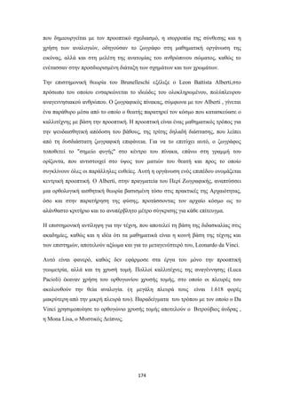 που δημιουργείται με τον προοπτικό σχεδιασμό, η ισορροπία της σύνθεσης και η
χρήση των αναλογιών, οδηγούσαν το ζωγράφο στη μαθηματική οργάνωση της
εικόνας, αλλά και στη μελέτη της ανατομίας του ανθρώπινου σώματος, καθώς το
ενέτασσαν στην προσδιορισμένη διάταξη των σχημάτων και των χρωμάτων.
Την επιστημονική θεωρία του Brunelleschi εξέλιξε ο Leon Battista Alberti,στο
πρόσωπο του οποίου ενσαρκώνεται το ιδεώδες του ολοκληρωμένου, πολύπλευρου
αναγεννησιακού ανθρώπου. Ο ζωγραφικός πίνακας, σύμφωνα με τον Alberti , γίνεται
ένα παράθυρο μέσα από το οποίο ο θεατής παρατηρεί τον κόσμο που κατασκεύασε ο
καλλιτέχνης με βάση την προοπτική. Η προοπτική είναι ένας μαθηματικός τρόπος για
την ψευδαισθητική απόδοση του βάθους, της τρίτης δηλαδή διάστασης, που λείπει
από τη δυσδιάστατη ζωγραφική επιφάνεια. Για να το επιτύχει αυτό, ο ζωγράφος
τοποθετεί το "σημείο φυγής" στο κέντρο του πίνακα, επάνω στη γραμμή του
ορίζοντα, που αντιστοιχεί στο ύψος των ματιών του θεατή και προς το οποίο
συγκλίνουν όλες οι παράλληλες ευθείες. Αυτή η οργάνωση ενός επιπέδου ονομάζεται
κεντρική προοπτική. Ο Alberti, στην πραγματεία του Περί Ζωγραφικής, αναπτύσσει
μια ορθολογική αισθητική θεωρία βασισμένη τόσο στις πρακτικές της Αρχαιότητας,
όσο και στην παρατήρηση της φύσης, προτάσσοντας τον αρχαίο κόσμο ως το
αλάνθαστο κριτήριο και το ανυπέρβλητο μέτρο σύγκρισης για κάθε επίτευγμα.
Η επιστημονική αντίληψη για την τέχνη, που αποτελεί τη βάση της διδασκαλίας στις
ακαδημίες, καθώς και η ιδέα ότι τα μαθηματικά είναι η κοινή βάση της τέχνης και
των επιστημών, αποτελούν αξίωμα και για το μεταγενέστερό του, Leonardo da Vinci.
Αυτό είναι φανερό, καθώς δεν εφάρμοσε στα έργα του μόνο την προοπτική
γεωμετρία, αλλά και τη χρυσή τομή. Πολλοί καλλιτέχνες της αναγέννησης (Luca
Pacioli) έκαναν χρήση του ορθογωνίου χρυσής τομής, στο οποίο οι πλευρές του
ακολουθούν την θεία αναλογία. (η μεγάλη πλευρά τους είναι 1.618 φορές
μακρύτερη από την μικρή πλευρά του). Παραδείγματα του τρόπου με τον οποίο ο Da
Vinci χρησιμοποίησε το ορθογώνιο χρυσής τομής αποτελούν ο Βιτρούβιος άνδρας ,
η Μona Lisa, o Μυστικός Δείπνος.

174

 