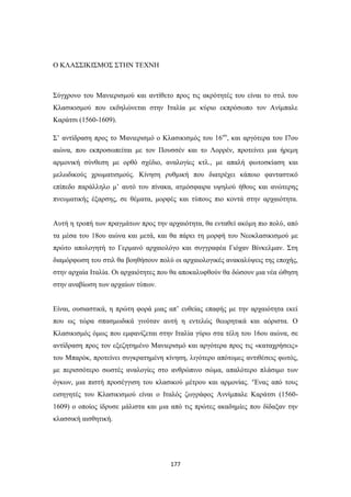 Ο ΚΛΑΣΣΙΚΙΣΜΟΣ ΣΤΗΝ ΤΕΧΝΗ

Σύγχρονο του Μανιερισμού και αντίθετο προς τις ακρότητές του είναι το στιλ του
Κλασικισμού που εκδηλώνεται στην Ιταλία με κύριο εκπρόσωπο τον Ανίμπαλε
Καράτσι (1560-1609).
Σ’ αντίδραση προς το Μανιερισμό ο Κλασικισμός του 16ου, και αργότερα του Ι7ου
αιώνα, που εκπροσωπείται με τον Πουσσέν και το Λορρέν, προτείνει μια ήρεμη
αρμονική σύνθεση με ορθό σχέδιο, αναλογίες κτλ., με απαλή φωτοσκίαση και
μελωδικούς χρωματισμούς. Κίνηση ρυθμική που διατρέχει κάποιο φανταστικό
επίπεδο παράλληλο μ’ αυτό του πίνακα, ατμόσφαιρα υψηλού ήθους και ανώτερης
πνευματικής έξαρσης, σε θέματα, μορφές και τύπους πιο κοντά στην αρχαιότητα.
Αυτή η τροπή των πραγμάτων προς την αρχαιότητα, θα ενταθεί ακόμη πιο πολύ, από
τα μέσα του 18ου αιώνα και μετά, και θα πάρει τη μορφή του Νεοκλασικισμού με
πρώτο απολογητή το Γερμανό αρχαιολόγο και συγγραφέα Γιόχαν Βίνκελμαν. Στη
διαμόρφωση του στιλ θα βοηθήσουν πολύ οι αρχαιολογικές ανακαλύψεις της εποχής,
στην αρχαία Ιταλία. Οι αρχαιότητες που θα αποκαλυφθούν θα δώσουν μια νέα ώθηση
στην αναβίωση των αρχαίων τύπων.
Είναι, ουσιαστικά, η πρώτη φορά μιας απ’ ευθείας επαφής με την αρχαιότητα εκεί
που ως τώρα σπασμωδικά γινόταν αυτή η εντελώς θεωρητικά και αόριστα. Ο
Κλασικισμός όμως που εμφανίζεται στην Ιταλία γύρω στα τέλη του 16ου αιώνα, σε
αντίδραση προς τον εξεζητημένο Μανιερισμό και αργότερα προς τις «καταχρήσεις»
του Μπαρόκ, προτείνει συγκρατημένη κίνηση, λιγότερο απότομες αντιθέσεις φωτός,
με περισσότερο σωστές αναλογίες στο ανθρώπινο σώμα, απαλότερο πλάσιμο των
όγκων, μια πιστή προσέγγιση του κλασικού μέτρου και αρμονίας. ‘Ένας από τους
εισηγητές του Κλασικισμού είναι ο Ιταλός ζωγράφος Αννίμπαλε Καράτσι (15601609) ο οποίος ίδρυσε μάλιστα και μια από τις πρώτες ακαδημίες που δίδαξαν την
κλασσική αισθητική.

177

 