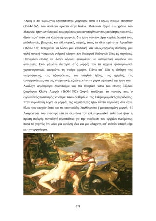 ‘Όμως ο πιο αξιόλογος κλασσικιστής ζωγράφος είναι ο Γάλλος Νικολά Πουσσέν
(1594-1665) που δούλεψε αρκετά στην Ιταλία. Μολονότι έζησε στα χρόνια του
Μπαρόκ, ήταν ωστόσο από τους πρώτους που αντιτάχθηκαν στις ακρότητες του στυλ,
δίνοντας σ’ αυτό μια κλασσική ερμηνεία. Στα έργα του που είχαν κυρίως θέματά τους
μυθολογικές, βακχικές και αλληγορικές σκηνές, όπως το «Και εγώ στην Αρκαδία»
(1638-1639) πετυχαίνει να δώσει μια κλασσική και καλοζυγισμένη σύνθεση, μια
απλή συνεχή γραμμική ρυθμική κίνηση που διαπερνά διαδοχικά όλες τις φιγούρες.
Πετυχαίνει επίσης να δώσει φόρμες φτιαγμένες με μαθηματική ακρίβεια και
αναλογίες. Ενώ μάλιστα διατηρεί στις μορφές του τα αρχαία φυσιογνωμικά
χαρακτηριστικά, αποφεύγει τη στείρα μίμηση. Πάνω απ’ όλα η αίσθηση της
υπερηφάνειας,

της

αξιοπρέπειας,

του

υψηλού

ήθους,

της

ηρεμίας,

της

εσωτερικότητας και της πνευματικής έξαρσης είναι τα χαρακτηριστικά στα έργα του.
Ανάλογη ατμόσφαιρα συναντούμε και στα ποιητικά τοπία του επίσης Γάλλου
ζωγράφου Κλοντ Λορρέν (1600-1682). Συχνά τονίζουμε το γεγονός πως ο
ευρωπαϊκός πολιτισμός κτίστηκε πάνω σε θεμέλια της Ελληνορωμαϊκής παράδοσης.
Στην ευρωπαϊκή τέχνη οι μορφές της αρχαιότητας ήταν πάντα παρούσες στα έργα
όλων των εποχών έστω και σε υποτυπώδη, λανθάνουσα ή μεταποιημένη μορφή. Η
Αναγέννηση που ανάσυρε από τα σκοτάδια τον ελληνορωμαϊκό πολιτισμό ήταν η
πρώτη σοβαρή, συνειδητή προσπάθεια για την αναβίωση του αρχαίου πνεύματος,
παρά το γεγονός ότι μόνο μια αμυδρή ιδέα και μια ελάχιστη απ’ ευθείας επαφή είχε
με την αρχαιότητα.

178

 