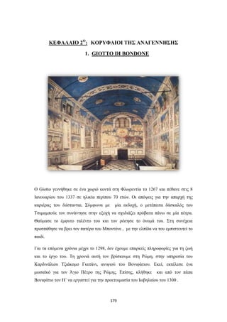 ΚΕΦΑΛΑΙΟ 2Ο: ΚΟΡΥΦΑΙΟΙ ΤΗΣ ΑΝΑΓΕΝΝΗΣΗΣ
1. GIOTTO DI BONDONE

Ο Giotto γεννήθηκε σε ένα χωριό κοντά στη Φλωρεντία το 1267 και πέθανε στις 8
Ιανουαρίου του 1337 σε ηλικία περίπου 70 ετών. Οι απόψεις για την απαρχή της
καριέρας του διίστανται. Σύμφωνα με

μία εκδοχή, ο μετέπειτα δάσκαλός του

Τσιμαμπούε τον συνάντησε στην εξοχή να σχεδιάζει πρόβατα πάνω σε μία πέτρα.
Θαύμασε το έμφυτο ταλέντο του και τον ρώτησε το όνομά του. Στη συνέχεια
προσπάθησε να βρει τον πατέρα του Μποντόνε , με την ελπίδα να του εμπιστευτεί το
παιδί.
Για τα επόμενα χρόνια μέχρι το 1298, δεν έχουμε επαρκείς πληροφορίες για τη ζωή
και το έργο του. Τη χρονιά αυτή τον βρίσκουμε στη Ρώμη, στην υπηρεσία του
Καρδινάλιου Τζιάκομο Γκετάνι, ανιψιού του Βονιφάτιου. Εκεί, εκτέλεσε ένα
μωσαϊκό για τον Άγιο Πέτρο της Ρώμης. Επίσης, κλήθηκε

και από τον πάπα

Βονιφάτιο τον Η΄ να εργαστεί για την προετοιμασία του Ιωβηλαίου του 1300 .

179

 