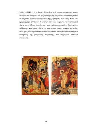 •

Μόλις το 1940-1950 ο Φώτης Κόντογλου μετά από υπεράνθρωπους αγώνες
κατάφερε να ξαναφέρει στο φως την τέχνη της βυζαντινής αγιογραφίας και να
καλλιεργήσει ένα κλίμα αναβιώσεως της ζωγραφικής παράδοσης. Κατά τους
χρόνους μας η άνθιση των βυζαντινών σπουδών, οι έρευνες για την βυζαντινή
τέχνη, τα συνέδρια, δημιούργησαν μια ατμόσφαιρα ευνοϊκή. Οι σύγχρονοι
καλλιτέχνες κατέχοντας πλέον την απαραίτητη γνώση, μπορούν και πρέπει
κατά χρέος να αποβούν οι θεματοφύλακες και να αναδειχθούν οι δημιουργικοί
συνεχιστές,

της

μακραίωνης

παράδοσης,

αγιογραφία.

18

που

ονομάζεται

ορθόδοξη

 