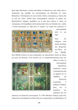 Κατά πάσα πιθανότητα, ο Giotto ακολούθησε το δάσκαλό του στην Ασίζη, όπου ο
Τσιμαμπούε είχε αναλάβει την εικονογράφηση της Βασιλικής του Αγίου
Φραγκίσκου. Υποστηρίζεται ότι εκεί εκτέλεσε κάποιες νωπογραφίες με σκηνές από
τη ζωή του Αγίου. Επειδή όμως καταστράφηκαν αργότερα τα αρχεία των
Φραγκισκανών, υπάρχουν αμφιβολίες για το ποια έργα ανήκουν σ’ αυτόν. Οι
νωπογραφίες του διατηρήθηκαν πολύ καλύτερα από αυτές του δασκάλου του , καθώς
ο Giotto προετοίμαζε με σοβά μόνο το κομμάτι του τοίχου που μπορούσε να
εικονογραφήσει
μέσα

σε

μια

μέρα.
Έργα

του

υπάρχουν

στην

Ασίζη, στη Ρώμη,
στη

Φλωρεντία,

στο Ρίμινι,
στην

και

Πάδοβα.

Στην Πάδοβα εκτέλεσε τις τρεις τοιχογραφίες του παρεκκλησίου Αρένα, με σκηνές
της ζωής της Παναγίας. Αυτό αποτελεί και το αντιπροσωπευτικότερο έργο του,
καθώς σε αυτές τις
εικονογραφικές
παραστάσεις
διακρίνεται έντονα
η απομάκρυνση από
τα σχήματα και τις
συμβάσεις

της

βυζαντινής
ζωγραφικής,

η

αίσθηση του βάθους
όπως

και

εκφράσεις

οι
των

προσώπων που δεν
υφίσταντο στη βυζαντινή εικονογραφία. Το 1309 πιθανότατα δούλεψε ξανά στην
Ασίζη όπου εικονογράφησε τον Κάτω Ναό και το παρεκκλήσιο της Μαγδαληνής. Το
180

 