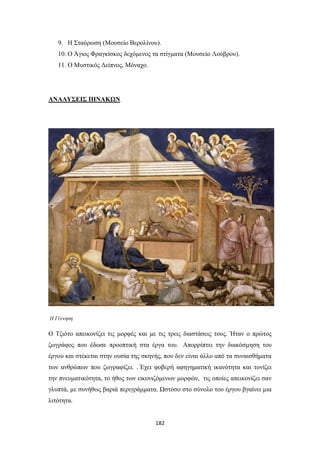 9. Η Σταύρωση (Μουσείο Βερολίνου).
10. Ο Άγιος Φραγκίσκος δεχόμενος τα στίγματα (Μουσείο Λούβρου).
11. Ο Μυστικός Δείπνος, Μόναχο.

ΑΝΑΛΥΣΕΙΣ ΠΙΝΑΚΩΝ

Η Γέννηση

Ο Τζιότο απεικονίζει τις μορφές και με τις τρεις διαστάσεις τους. Ήταν ο πρώτος
ζωγράφος που έδωσε προοπτική στα έργα του. Απορρίπτει την διακόσμηση του
έργου και στέκεται στην ουσία της σκηνής, που δεν είναι άλλο από τα συναισθήματα
των ανθρώπων που ζωγραφίζει. . Έχει φοβερή αφηγηματική ικανότητα και τονίζει
την πνευματικότητα, το ήθος των εικονιζόμενων μορφών, τις οποίες απεικονίζει σαν
γλυπτά, με συνήθως βαριά περιγράμματα. Ωστόσο στο σύνολο του έργου βγαίνει μια
λιτότητα.

182

 