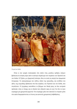 Το φιλί του Ιούδα

Είναι η πιο ζωηρή νωπογραφία στη οποία ένας μεγάλος αριθμός ατόμων
βρίσκεται σε κίνηση γύρω από το ακίνητο σύμπλεγμα των σωμάτων του Χριστού και
του Ιούδα. Ο Τζιότο, με εξαιρετική λιτότητα, δίνει σε αυτή τη σκηνή ένα δραματικό
δυναμισμό. Το αποκορύφωμα του πάθους (ίδιον της τραγωδίας, και αντίθετο του
ήθους της κωμωδίας) βρίσκεται στα δυο κεφάλια, του Χριστού και του Ιούδα, που
συγκλίνουν. Ο ζωγράφος κατευθύνει το βλέμμα του θεατή προς τα δυο κεντρικά
πρόσωπα: είναι οι λόγχες και οι δαυλοί που οδηγούν προς τα εκεί. Σε όλο το έργο
κυριαρχεί μια χρωματική αρμονία. Ένα κυρίαρχο μπλε που αποτελεί το σύμπαν μέσα
στο οποίο διαμορφώνονται οι έντονες και φωτεινές χρωματικές διαβαθμίσεις.

183

 