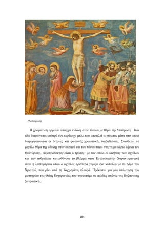 Η Σταύρωση

Η χρωματική αρμονία υπάρχει έντονη στον πίνακα με θέμα την Σταύρωση. Και
εδώ διαφαίνεται καθαρά ένα κυρίαρχο μπλε που αποτελεί το σύμπαν μέσα στο οποίο
διαμορφώνονται οι έντονες και φωτεινές χρωματικές διαβαθμίσεις. Συνδέεται το
μεγάλο θέμα της οδύνης στον ουρανό και του πόνου πάνω στη γη με κύριο άξονα τον
Θεάνθρωπο. Αξιοπρόσεκτος είναι ο τρόπος με τον οποίο οι κινήσεις των αγγέλων
και των ανθρώπων κατευθύνουν το βλέμμα στον Εσταυρωμένο. Χαρακτηριστική
είναι η λεπτομέρεια όπου ο άγγελος αριστερά γεμίζει ένα κύπελλο με το Αίμα του
Χριστού, που ρέει από τη λογχισμένη πλευρά. Πρόκειται για μια υπόμνηση του
μυστηρίου της Θείας Ευχαριστίας που συναντάμε σε πολλές εικόνες της Βυζαντινής
ζωγραφικής.

184

 