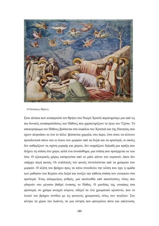 Ο Επιτάφιος Θρήνος

Στον πίνακα που αναπαριστά τον Θρήνο στο Νεκρό Χριστό παρατηρούμε μια από τις
πιο δυνατές αναπαραστάσεις του Πάθους που χαρακτηρίζουν το έργο του Τζιότο. Το
αποκορύφωμα του Πάθους βρίσκεται στα κεφάλια του Χριστού και της Παναγίας που
έχουν πλησιάσει το ένα το άλλο: βρίσκεται χαμηλά, στο άκρο, έτσι ώστε να κλίνουν
προοδευτικά πάνω του οι όγκοι των μορφών από τα δεξιά και τα αριστερά, οι οποίες
δεν καθορίζουν τη σχέση μορφής και χώρου, δεν εκφράζουν δηλαδή μια πράξη που
δείχνει τη στάση στο χώρο, αλλά ένα συναίσθημα, μια στάση που προέρχεται εκ των
έσω. Ο εξωτερικός χώρος καταργείται από το μπλε φόντο του ουρανού, όπου δεν
υπάρχει πηγή φωτός. Οι εναλλαγές του φωτός συντελούνται από τα χρώματα των
μορφών. Η κλίση του βράχου προς τα κάτω συνοδεύει την κλίση που έχει η ομάδα
των μαθητών του Κυρίου στα δεξιά και τονίζει την κάθετη στάση των γυναικών στα
αριστερά. Ένας ασύμμετρος ρυθμός, μια ακολουθία από ακανόνιστες νότες που
οδηγούν στο μέγιστο βαθμό έντασης το Πάθος. Ο μανδύας της γυναίκας στα
αριστερά, σε χρώμα ανοιχτό κίτρινο, οδηγεί σε ένα χρωματικό κρεσέντο, που το
λευκό του βράχου συνδέει με τις φωτεινές χρωματικές νότες των αγγέλων. Στο
κέντρο τα χέρια του Ιωάννη, σε μια κίνηση που φανερώνει πόνο και απόγνωση,
185

 