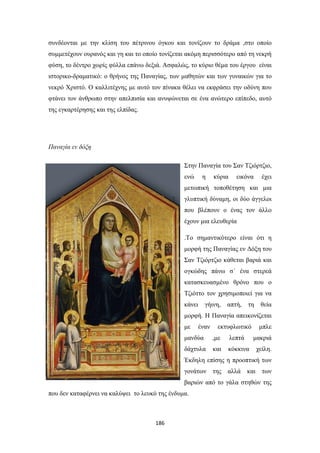 συνδέονται με την κλίση του πέτρινου όγκου και τονίζουν το δράμα ,στο οποίο
συμμετέχουν ουρανός και γη και το οποίο τονίζεται ακόμη περισσότερο από τη νεκρή
φύση, το δέντρο χωρίς φύλλα επάνω δεξιά. Ασφαλώς, το κύριο θέμα του έργου είναι
ιστορικο-δραματικό: ο θρήνος της Παναγίας, των μαθητών και των γυναικών για το
νεκρό Χριστό. Ο καλλιτέχνης με αυτό τον πίνακα θέλει να εκφράσει την οδύνη που
φτάνει τον άνθρωπο στην απελπισία και ανυψώνεται σε ένα ανώτερο επίπεδο, αυτό
της εγκαρτέρησης και της ελπίδας.

Παναγία εν δόξη
Στην Παναγία του Σαν Τζιόρτζιο,
ενώ

η

κύρια

εικόνα

έχει

μετωπική τοποθέτηση και μια
γλυπτική δύναμη, οι δύο άγγελοι
που βλέπουν ο ένας τον άλλο
έχουν μια ελευθερία
.Το σημαντικότερο είναι ότι η
μορφή της Παναγίας εν Δόξη του
Σαν Τζιόρτζιο κάθεται βαριά και
ογκώδης πάνω σ´ ένα στερεά
κατασκευασμένο θρόνο που ο
Τζιόττο τον χρησιμοποιεί για να
κάνει

γήινη,

απτή,

τη

θεία

μορφή. Η Παναγία απεικονίζεται
με

έναν

εκτυφλωτικό

μανδύα

,με

λεπτά

δάχτυλα

και

μπλε
μακριά

κόκκινα

χείλη.

Έκδηλη επίσης η προοπτική των
γονάτων της αλλά

και

των

βαριών από το γάλα στηθών της
που δεν καταφέρνει να καλύψει το λευκό της ένδυμα.

186

 