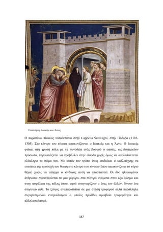 Συνάντηση Ιωακείμ και Άννας

Ο παραπάνω πίνακας τοποθετείται στην Cappella Scrovegni, στην Πάδοβα (13031305). Στο κέντρο του πίνακα απεικονίζονται ο Ιωακείμ και η Άννα. Ο Ιωακείμ
φτάνει στη χρυσή πύλη με τη συνοδεία ενός βοσκού ο οποίος, ως δευτερεύον
πρόσωπο, παρουσιάζεται να προβάλλει στην είσοδο χωρίς όμως να αποκαλύπτεται
ολόκληρο το σώμα του. Με αυτόν τον τρόπο ίσως επιδιώκει ο καλλιτέχνης να
εστιάσει την προσοχή του θεατή στο κέντρο του πίνακα (όπου απεικονίζεται το κύριο
θέμα) χωρίς να υπάρχει ο κίνδυνος αυτή να αποσπαστεί. Οι δύο ηλικιωμένοι
άνθρωποι συναντιούνται σε μια γέφυρα, στα σύνορα ανάμεσα στον έξω κόσμο και
στην ασφάλεια της πόλης όπου, αφού αναγνωρίζουν ο ένας τον άλλον, δίνουν ένα
στοργικό φιλί. Το ζεύγος αναπαριστάται σε μια στάση τρυφερού αλλά παράλληλα
συγκρατημένου εναγκαλισμού ο οποίος προδίδει αμοιβαία τρυφερότητα και
αλληλοσεβασμό.

187

 