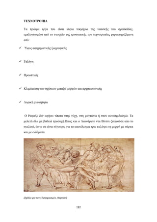 ΤΕΧΝΟΤΡΟΠΙΑ
Τα πρώιμα έργα του είναι κύριο τεκμήριο της νεανικής του φρεσκάδας,
εμπλουτισμένα από το στοιχείο της προσωπικής του τεχνοτροπίας χαρακτηριζόμενη
από:
 Ύφος αφηγηματικής ζωγραφικής

 Γαλήνη

 Προοπτική

 Κλιμάκωση των σχέσεων μεταξύ μορφών και αρχιτεκτονικής

 Λυρική γλυκήτητα

Ο Ραφαήλ δεν αφήνει τίποτα στην τύχη, στη φαντασία ή στον αυτοσχεδιασμό. Τα
μελετά όλα με βαθειά προσοχή.Όπως και ο Λεονάρντο ντα Βίντσι ξεκινούσε απο το
σκελετό, ώστε να είναι σίγουρος για το αποτέλεσμα πριν καλύψει τη μορφή με σάρκα
και με ενδύματα.

(Σχέδιο για τον «Ενταφιασμό», Raphael)

192

 