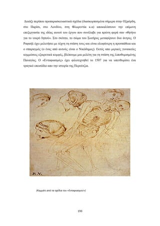 Δεκάξι περίπου προπαρασκευαστικά σχέδια (διασκορπισμένα σήμερα στην Οξφόρδη,
στο Παρίσι, στο Λονδίνο, στη Φλωρεντία κ.α) αποκαλύπτουν την επίμονη
επεξεργασία της ιδέας αυτού του έργου που συνέλαβε για πρώτη φορά σαν «Θρήνο
για το νεκρό Ιησού». Στο σκίτσο, το σώμα του Σωτήρος μεταφέρουν δυο άντρες. Ο
Ραφαήλ έχει μελετήσει με τέχνη τη στάση τους και είναι ολοφάνερη η προσπάθεια και
ο σπαραγμός (ο ένας από αυτούς είναι ο Νικόδημος). Εκτός απο μερικές γυναικείες
κομμώσεις εξαιρετικά κομψές, βλέπουμε μια μελέτη για τη στάση της λιποθυμισμένης
Παναγίας. Ο «Ενταφιασμός» έχει φιλοτεχνηθεί το 1507 για να υπενθυμίσει ένα
τραγικό επεισόδιο απο την ιστορία της Περούτζια.

(Κομμάτι από τα σχέδια του «Ενταφιασμού»)

193

 