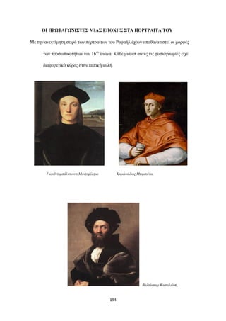 ΟΙ ΠΡΩΤΑΓΩΝΙΣΤΕΣ ΜΙΑΣ ΕΠΟΧΗΣ ΣΤΑ ΠΟΡΤΡΑΙΤΑ ΤΟΥ
Με την ανεκτίμητη σειρά των πορτραίτων του Ραφαήλ έχουν αποθανατιστεί οι μορφές
των προσωπικοτήτων του 16ου αιώνα. Κάθε μια απ αυτές τις φυσιογνωμίες είχε
διαφορετικό κύρος στην παπική αυλή.

Γκουϊντομπάλντο ντι Μοντεφέλτρο

Καρδινάλιος Μπιμπιένα,

Βαλτάσσαρ Καστιλιόνε,

194

 