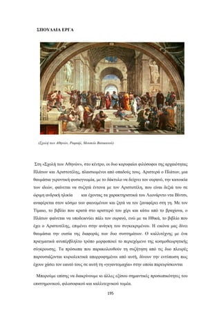 ΣΠΟΥΔΑΙΑ ΕΡΓΑ

(Σχολή των Αθηνών, Ραφαήλ, Μουσείο Βατικανού)

Στη «Σχολή των Αθηνών», στο κέντρο, οι δυο κορυφαίοι φιλόσοφοι της αρχαιότητας
Πλάτων και Αριστοτέλης, πλαισιωμένοι από οπαδούς τους. Αριστερά ο Πλάτων, μια
θαυμάσια γεροντική φυσιογνωμία, με το δάκτυλο να δείχνει τον ουρανό, την κατοικία
των ιδεών, φαίνεται να συζητά έντονα με τον Αριστοτέλη, που είναι δεξιά του σε
ώριμη ανδρική ηλικία

και έχοντας τα χαρακτηριστικά του Λεονάρντο ντα Βίντσι,

αναφέρεται στον κόσμο των φαινομένων και ζητά να τον ξαναφέρει στη γη. Με τον
Τίμαιο, το βιβλίο που κρατά στο αριστερό του χέρι και κάτω από το βραχίονα, ο
Πλάτων φαίνεται να υποδεικνύει πάλι τον ουρανό, ενώ με τα Ηθικά, το βιβλίο που
έχει ο Αριστοτέλης, επιμένει στην ανάγκη του συγκεκριμένου. Η εικόνα μας δίνει
θαυμάσια την ουσία της διαφοράς των δυο συστημάτων. Ο καλλιτέχνης με ένα
πραγματικά ανυπέρβληλτο τρόπο μορφοποιεί το περιεχόμενο της κοσμοθεωρητικής
σύγκρουσης. Τα πρόσωπα που παρακολουθούν τη συζήτηση από τις δυο πλευρές
παρουσιάζονται κυριολεκτικά απορροφημένοι από αυτή, δίνουν την εντύπωση πως
έχουν χάσει τον εαυτό τους σε αυτή τη «γιγαντομαχία» στην οποία παρευρίσκονται
Μπορούμε επίσης να διακρίνουμε κι άλλες εξίσου σημαντικές προσωπικότητες του
επιστημονικού, φιλοσοφικού και καλλιτεχνικού τομέα.
195

 