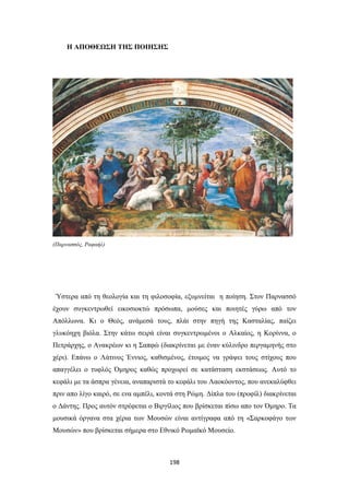 Η ΑΠΟΘΕΩΣΗ ΤΗΣ ΠΟΙΗΣΗΣ

(Παρνασσός, Ραφαήλ)

Ύστερα από τη θεολογία και τη φιλοσοφία, εξυμνείται η ποίηση. Στον Παρνασσό
έχουν συγκεντρωθεί εικοσιοκτώ πρόσωπα, μούσες και ποιητές γύρω από τον
Απόλλωνα. Κι ο Θεός, ανάμεσά τους, πλάι στην πηγή της Κασταλίας, παίζει
γλυκόηχη βιόλα. Στην κάτω σειρά είναι συγκεντρωμένοι ο Αλκαίος, η Κορίννα, ο
Πετράρχης, ο Ανακρέων κι η Σαπφώ (διακρίνεται με έναν κύλινδρο περγαμηνής στο
χέρι). Επάνω ο Λάτινος Έννιος, καθισμένος, έτοιμος να γράψει τους στίχους που
απαγγέλει ο τυφλός Όμηρος καθώς προχωρεί σε κατάσταση εκστάσεως. Αυτό το
κεφάλι με τα άσπρα γένεια, αναπαριστά το κεφάλι του Λαοκόοντος, που ανεκαλύφθει
πριν απο λίγο καιρό, σε ενα αμπέλι, κοντά στη Ρώμη. Δίπλα του (προφίλ) διακρίνεται
ο Δάντης. Προς αυτόν στρέφεται ο Βιργίλιος που βρίσκεται πίσω απο τον Όμηρο. Τα
μουσικά όργανα στα χέρια των Μουσών είναι αντίγραφα από τη «Σαρκοφάγο των
Μουσών» που βρίσκεται σήμερα στο Εθνικό Ρωμαϊκό Μουσείο.

198

 