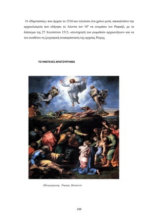 Ο «Παρνασσός» που άρχισε το 1510 και τελείωσε ένα χρόνο μετά, αποκαλύπτει την
αρχαιολατρεία που οδήγησε το Λέοντα τον 10ο να ονομάσει τον Ραφαήλ, με το
διάταγμα της 27 Αυγούστου 1513, «συντηρητή των ρωμαϊκών αρχαιοτήτων» και να
του αναθέσει τη ζωγραφική αναπαράσταση της αρχαίας Ρώμης.

ΤΟ ΗΜΙΤΕΛΕΣ ΑΡΙΣΤΟΥΡΓΗΜΑ

(Μεταμόρφωση, Ραφαηλ, Βατικανό)

199

 