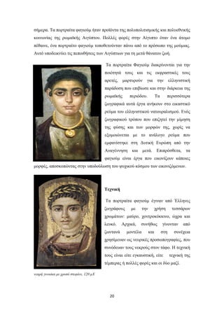 σήμερα. Τα πορτραίτα φαγιούμ ήταν προϊόντα της πολυπολιτισμικής και πολυεθνικής
κοινωνίας της ρωμαϊκής Αιγύπτου. Πολλές φορές στην Αίγυπτο όταν ένα άτομο
πέθαινε, ένα πορτραίτο φαγιούμ τοποθετούνταν πάνω από το πρόσωπο της μούμιας.
Αυτό υποδεικνύει τις πεποιθήσεις των Αιγύπτιων για τη μετά θάνατον ζωή.
Τα πορτραίτα Φαγιούμ διακρίνονται για την
ποιότητά τους και τις εκφραστικές τους
αρετές,

μαρτυρούν

για

την

ελληνιστική

παράδοση που επιβίωσε και στην διάρκεια της
ρωμαϊκής

περιόδου.

Τα

περισσότερα

ζωγραφικά αυτά έργα ανήκουν στο εικαστικό
ρεύμα του ελληνιστικού νατουραλισμού. Ενός
ζωγραφικού τρόπου που επιζητεί την μίμηση
της φύσης και των μορφών της, χωρίς να
εξομοιώνεται με το ανάλογο ρεύμα που
εμφανίστηκε στη Δυτική Ευρώπη από την
Αναγέννηση

και

μετά. Επιπρόσθετα,

τα

φαγιούμ είναι έργα που εικονίζουν κάποιες
μορφές, αποσκοπώντας στην υποδούλωση του ψυχικού κόσμου των εικονιζόμενων.

Τεχνική
Τα πορτραίτα φαγιούμ έγιναν από Έλληνες
ζωγράφους

με

την

χρήση

τεσσάρων

χρωμάτων: μαύρο, χοντροκόκκινο, ώχρα και
λευκό.
ζωντανά

Αρχικά,

συνήθως

μοντέλα

και

γίνονταν
στη

από

συνέχεια

χρησίμευαν ως νευρικές προσωπογραφίες, που
συνόδευαν τους νεκρούς στον τάφο. Η τεχνική
τους είναι είτε εγκαυστική, είτε

τεχνική της

τέμπερας ή πολλές φορές και οι δύο μαζί.
νεαρή γυναίκα με χρυσό στεφάνι, 120 μX

20

 