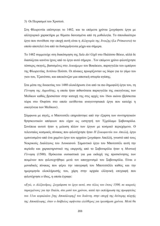 3) Οι Πειρασμοί του Χριστού.
Στη Φλωρεντία επέστρεψε το 1482, και τα επόμενα χρόνια ζωγράφισε έργα με
αλληγορικό χαρακτήρα με θέματα δανεισμένα από τη μυθολογία. Το σπουδαιότερο
έργο που συνέθεσε την εποχή αυτή είναι η Αλληγορία της Άνοιξης (La Primavera) το
οποίο αποτελεί ένα από τα δυσερμήνευτα μέχρι και σήμερα.
Το 1482 συμμετείχε στη διακόσμηση της Sala dei Gigli στο Παλάτσο Βέκιο, αλλά δε
διασώζεται κανένα ίχνος από το έργο αυτό σήμερα . Τον επόμενο χρόνο φιλοτέχνησε
τέσσερις σκηνές, βασισμένες στο Δεκαήμερο του Βοκάκιου, παραγγελία του εμπόρου
της Φλωρεντίας Αντόνιο Πούτσι. Οι πίνακες προορίζονταν ως δώρο για το γάμο του
γιου του, Τζιανότσο, και απεικόνιζαν μια ιπποτική ιστορία αγάπης.
Στα μέσα της δεκαετίας του 1480 ολοκλήρωσε ένα από τα πιο δημοφιλή έργα του, τη
Γέννηση της Αφροδίτης, η οποία ήταν πιθανότατα παραγγελία της οικογένειας των
Μεδίκων καθώς βρισκόταν στην κατοχή της στις αρχές του 16ου αιώνα (βρίσκεται
τώρα στο Ουφίτσι στο οποίο εκτίθενται αναγεννησιακά έργα που κατείχε η
οικογένεια των Μεδίκων) .
Σύμφωνα με πηγές, ο Μποτιτσέλι επηρεάστηκε από την έξαρση των συντηρητικών
θρησκευτικών απόψεων που είχαν ως εισηγητή τον Τζιρόλαμο Σαβοναρόλα.
Συνέπεια αυτού ήταν η μείωση πλέον των έργων με κοσμικό περιεχόμενο. Ο
τελευταίος κοσμικός πίνακας που φιλοτέχνησε ήταν Η Συκοφαντία του Απελλή, έργο
εμπνευσμένο από ένα χαμένο έργο του αρχαίου ζωγράφου Απελλή, γνωστό από τους
Νεκρικούς Διαλόγους του Λουκιανού. Σημαντικό έργο του Μποτιτσέλι αυτή την
περίοδο και χαρακτηριστικό της επιρροής από το Σαβοναρόλα ήταν η Μυστική
Γέννηση (1500). Πρόκειται ουσιαστικά για μια εκδοχή της προσκύνησης των
ποιμένων που φιλοτεχνήθηκε μετά τον απαγχονισμό του Σαβοναρόλα. Είναι ο
μοναδικός πίνακας που φέρει την υπογραφή του Μποτιτσέλλι καθώς και την
ημερομηνία ολοκλήρωσής του, χάρη στην αρχαία ελληνική επιγραφή που
φιλοτέχνησε ο ίδιος, η οποία έγραφε:
«Εγώ, ο Αλέξανδρος, ζωγράφισα το έργο αυτό, στο τέλος του έτους 1500, σε καιρούς
ταραγμένους για την Ιταλία, στο μισό του χρόνου, κατά την εκπλήρωση της προφητείας
του 11ου κεφαλαίου [της Αποκάλυψης] του Ιωάννη, στην εποχή της δεύτερης πληγής
της Αποκάλυψης, όταν ο διάβολος αφήνεται ελεύθερος για τρεισήμισι χρόνια. Μετά θα
203

 