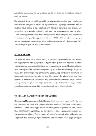 αλυσοδεθεί σύμφωνα με το 12ο κεφάλαιο και θα τον δούμε να συντρίβεται, όπως σε
αυτό τον πίνακα.»
Στα τελευταία έργα του υιοθέτησε απλό και απέριττο ύφος απαλλαγμένο από έντονα
διακοσμητικά στοιχεία με σκοπό να μην αποσπάται η προσοχή του θεατή από το
κεντρικό θέμα, καθώς ο ίδιος απέβλεπε στη διδακτική λειτουργία του πίνακα. Δεν
παντρεύτηκε ποτέ και είχε εκδηλώσει από νωρίς την αποστροφή του προς τον γάμο.
Τα τελευταία χρόνια της ζωής του η παραμόρφωση της πλάτης του, του στέρησε τη
δυνατότητα να ζωγραφίζει μέχρι το θάνατό του το 1510. Μαζί του έσβησε και η φήμη
του και ο ζωγράφος λησμονήθηκε μέχρι το 19ο αιώνα, όταν ο Άγγλος κριτικός Τζον
Ράσκιν έφερε το έργο του πάλι στο προσκήνιο.

Η ΤΕΧΝΙΚΗ ΤΟΥ
Στα έργα του Μποτιτσέλι μπορεί κανείς να διακρίνει την επιρροή των δύο τάσεων
που κυριαρχούσαν στη Φλωρεντία. Η πρώτη ήταν η τάση των Μεδίκων η οποία
χαρακτηριζόταν από τη μεγαλοπρέπεια της αναγεννησιακής αυλής. Η δεύτερη ήταν η
τάση του Σαβοναρόλα η οποία αποκήρυσσε την πολυτέλεια και την κοσμικότητα και
τόνιζε την αναγκαιότητα της γενικευμένης μεταμέλειας ενάντια στη διαφθορά. Ο
Μποτιτσέλι αξιοποίησε στοιχεία και των δύο τάσεων. Σε κάποια έργα του είναι
εμφανής ο προοδευτικός ουμανισμός της αριστοκρατικής άρχουσας τάξης, ενώ σε
άλλα η ένταση και η πνευματικότητα του Μεσαίωνα ( ο Σαβοναρόλα διακήρυσσε ότι
οι καλλιτέχνες έπρεπε να εργάζονται αποκλειστικά για τη δόξα του Θεού.

ΤΑ ΘΕΜΑΤΑ ΠΑΝΩ ΣΤΑ ΟΠΟΙΑ ΕΡΓΑΣΤΗΚΕ
Πίνακες της Παναγίας με το Θείο Βρέφος. Οι πίνακες αυτοί είχαν μεγάλη ζήτηση
και εκθέτονταν σε όλους τους χώρους: ιδιωτικές επαύλεις, δημόσιους οργανισμούς,
εκκλησίες. Πολλά τέτοια έργα πρέπει να φιλοτέχνησαν οι βοηθοί του Μπ., ενώ ο
ίδιος ασχολούνταν περισσότερο με τα «τόντο» , τους στρογγυλούς πίνακες που
προτιμούσαν οι πελάτες. Το πιο γνωστό τόντο του Μποτιτσέλι είναι η Παναγία του
Magnificat, που απεικονίζει την Παναγία την ώρα που γράφει το «Η ψυχή μου υμνεί

204

 