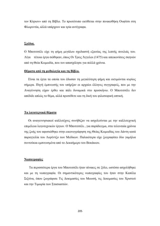 τον Κύριον» από τη Βίβλο. Το πρωτότυπο εκτίθεται στην πινακοθήκη Ουφίτσι στη
Φλωρεντία, αλλά υπάρχουν και τρία αντίγραφα.

Σχέδια.
Ο Μποτιτσέλι είχε τη φήμη μεγάλου σχεδιαστή εξαιτίας της λεπτής πινελιάς του.
Λίγα

τέτοια έργα σώθηκαν, όπως Οι Τρεις Άγγελοι (1475) και απεικονίσεις σκηνών

από τη Θεία Κωμωδία, που τον απασχόλησε για πολλά χρόνια.
Θέματα από τη μυθολογία και τη Βίβλο.
Είναι τα έργα τα οποία του έδωσαν τη μεγαλύτερη φήμη και εκτιμώνται κυρίως
σήμερα. Πηγή έμπνευσής του υπήρξαν οι αρχαίοι έλληνες συγγραφείς, που με την
Αναγέννηση είχαν έρθει και πάλι δυναμικά στο προσκήνιο. Ο Μποτιτσέλι δεν
απέδιδε απλώς το θέμα, αλλά προσέθετε και τη δική του φιλοσοφική οπτική.

Τα λογοτεχνικά θέματα
Οι αναγεννησιακοί καλλιτέχνες συνήθιζαν να ασχολούνται με την καλλιτεχνική
επιμέλεια λογοτεχνικών έργων. Ο Μποτιτσέλι , για παράδειγμα, στα τελευταία χρόνια
της ζωής του αφοσιώθηκε στην.εικονογράφηση της Θείας Κωμωδίας του Δάντη κατά
παραγγελία του Λορέντζο των Μεδίκων. Παλαιότερα είχε ζωγραφίσει δύο γαμήλια
σεντούκια εμπνευσμένα από το Δεκαήμερο του Βοκάκιου.

Νωπογραφίες
Τα περισσότερα έργα του Μποτιτσέλι ήταν πίνακες σε ξύλο, ωστόσο ασχολήθηκε
και με τη νωπογραφία. Οι σημαντικότερες νωπογραφίες του ήταν στην Καπέλα
Σιξτίνα, όπου ζωγράφισε Τις Δοκιμασίες του Μωυσή, τις Δοκιμασίες του Χριστού
και την Τιμωρία των Στασιαστών.

205

 